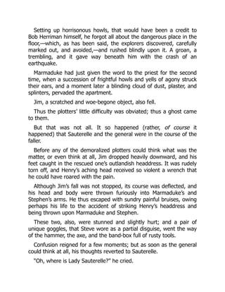 Setting up horrisonous howls, that would have been a credit to
Bob Herriman himself, he forgot all about the dangerous place in the
floor,—which, as has been said, the explorers discovered, carefully
marked out, and avoided,—and rushed blindly upon it. A groan, a
trembling, and it gave way beneath him with the crash of an
earthquake.
Marmaduke had just given the word to the priest for the second
time, when a succession of frightful howls and yells of agony struck
their ears, and a moment later a blinding cloud of dust, plaster, and
splinters, pervaded the apartment.
Jim, a scratched and woe-begone object, also fell.
Thus the plotters’ little difficulty was obviated; thus a ghost came
to them.
But that was not all. It so happened (rather, of course it
happened) that Sauterelle and the general were in the course of the
faller.
Before any of the demoralized plotters could think what was the
matter, or even think at all, Jim dropped heavily downward, and his
feet caught in the rescued one’s outlandish headdress. It was rudely
torn off, and Henry’s aching head received so violent a wrench that
he could have roared with the pain.
Although Jim’s fall was not stopped, its course was deflected, and
his head and body were thrown furiously into Marmaduke’s and
Stephen’s arms. He thus escaped with sundry painful bruises, owing
perhaps his life to the accident of striking Henry’s headdress and
being thrown upon Marmaduke and Stephen.
These two, also, were stunned and slightly hurt; and a pair of
unique goggles, that Steve wore as a partial disguise, went the way
of the hammer, the axe, and the band-box full of rusty tools.
Confusion reigned for a few moments; but as soon as the general
could think at all, his thoughts reverted to Sauterelle.
“Oh, where is Lady Sauterelle?” he cried.
 