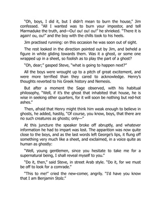 “Oh, boys, I did it, but I didn’t mean to burn the house,” Jim
confessed. “All I wanted was to burn your impostor, and tell
Marmaduke the truth, and—Ou! ou! ou! ou!” he shrieked. “There it is
again! ou, ou!” and the boy with the chills took to his heels.
Jim practised running: on this occasion he was soon out of sight.
The rest looked in the direction pointed out by Jim, and beheld a
figure in white gliding towards them. Was it a ghost, or some one
wrapped up in a sheet, so foolish as to play the part of a ghost?
“Oh, dear;” gasped Steve, “what is going to happen next?”
All the boys were wrought up to a pitch of great excitement, and
were more terrified than they cared to acknowledge. Henry’s
thoughts reverted to his Greek history and Nemesis.
But after a moment the Sage observed, with his habitual
philosophy, “Well, if it’s the ghost that inhabited that house, he is
wise in seeking other quarters, for it will soon be nothing but red-hot
ashes.”
Then, afraid that Henry might think him weak enough to believe in
ghosts, he added, hastily, “Of course, you know, boys, that there are
no such creatures as ghosts; only—”
At this juncture the speaker broke off abruptly, and whatever
information he had to impart was lost. The apparition was now quite
close to the boys, and as the last words left George’s lips, it flung off
something very much like a sheet, and exclaimed, in a voice quite as
human as ghostly:
“Well, young gentlemen, since you hesitate to take me for a
supernatural being, I shall reveal myself to you.”
“Do it, then,” said Steve, in street Arab style. “Do it, for we must
be off to look for a comrade.”
“This to me!” cried the new-comer, angrily. “I’d have you know
that I am Benjamin Stolz.”
 