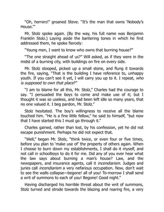 “Oh, horrors!” groaned Steve. “It’s the man that owns ‘Nobody’s
House.’”
Mr. Stolz spoke again. (By the way, his full name was Benjamin
Franklin Stolz.) Laying aside the bantering tones in which he first
addressed them, he spoke fiercely:
“Young men, I want to know who owns that burning house?”
“The one straight ahead of us?” Will asked, as if they were in the
midst of a burning city, with buildings on fire on every side.
Mr. Stolz stooped, picked up a small stone, and flung it towards
the fire, saying, “That is the building I have reference to, unhappy
youth. If you can’t see it yet, I will carry you up to it. I repeat, who
is supposed to own that place?”
“I am to blame for all this, Mr. Stolz,” Charles had the courage to
say. “I persuaded the boys to come and make use of it; but I
thought it was so useless, and had been left idle so many years, that
no one valued it. I beg pardon, Mr. Stolz.”
Stolz hesitated. The boy’s willingness to receive all the blame
touched him. “He is a fine little fellow,” he said to himself, “but now
that I have started this I must go through it.”
Charles gained, rather than lost, by his confession, yet he did not
escape punishment. Perhaps he did not expect that.
“Well,” began Mr. Stolz, “think twice, or even four or five times,
before you plan to ‘make use of’ the property of others again. When
I choose to burn down my establishments, I shall do it myself, and
not call in schoolboys to do it for me. Did any of you ever hear what
the law says about burning a man’s house? Law, and the
newspapers, and insurance agents, call it incendiarism. Judges and
juries call incendiarism a very nefarious occupation. Now, don’t wait
to see the walls collapse—begone! all of you! To-morrow I shall send
a writ of summons to each of you! Begone! Good night.”
Having discharged his horrible threat about the writ of summons,
Stolz turned and strode towards the blazing and roaring fire, a very
 