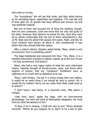 odd smile on his lips.
The “incendiaries” did not see that smile, and they stood staring
at his retreating figure, speechless and hopeless. This was the end
of their plot! Ah, its growth had been difficult and uneven—its end
was sublimely tragical!
Not one of them had accused Jim of firing the building, though,
from his own confession, each one knew that Jim only was guilty of
the deed. However, they deserve no praise for this, since they were
all so utterly confounded that not one of them remembered it. But
as Mr. Stolz was the ghost that caused Jim’s panic, flight, and fall, he
must certainly have known all about it, and consequently it was
better that they should hold their peace.
After a solemn silence, Stephen asked faintly, “Boys, what’s a writ
of summons? Isn’t it something awful?”
The Sage brightened and answered him thus: “Yes, Steve, it is a
dreadful instrument of justice to deliver culprits up to the fury of Law
—to trial, punishment, and torture.”
Steve, who had a very vague notion of what the word instrument
means, instantly thought of thumb-screws, racks, and divers other
engines of torture, that our “chivalrous” forefathers were so
ingenious as to invent and so diabolical as to use.
“Boys,” said Charles, “we are in a worse scrape than ever before.
It would be an awful thing if we should be sent to prison! Oh, it
would kill my mother! Henry, do you really think Stolz could send us
to prison?”
“I don’t know,” said Henry, in a mournful voice, little above a
whisper.
“Look here, boys,” spoke the Sage, with his time-honored
phraseology, “we have lost track of Marmaduke altogether. We must
find out what has become of him.”
“O dear, if he is missing, I shall not care to live!” Henry declared
sincerely. “Where do you suppose he is, boys? Is he a boy to take
 