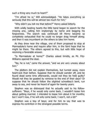 such a thing very much to heart?”
“I’m afraid he is,” Will acknowledged. “He takes everything so
seriously that this will be almost too much for him.”
“Why didn’t you tell me that before?” Henry asked bitterly.
With wildly beating hearts the little band began to search for the
missing one, calling him imploringly by name and begging his
forgiveness. The search was continued till Henry became so
completely exhausted that he could no longer drag himself along;
and then it was incumbent on the others to take him home.
As they drew near the village, one of them proposed to stop at
Marmaduke’s home and inquire after him, in the faint hope that he
might be there. The others agreed to this, but with little hope of
receiving a favorable answer.
“Is Marmaduke at home?” Charles asked timidly, as Mr. Fitz-
Williams opened the door.
“No, he is not,” came the answer, “and we are very uneasy about
him.”
The plotters did not explain themselves, but turned away, more
heart-sick than before. Suppose that he should wander off, and be
found dead some time afterwards, would not they be held guilty?
Would not they be goaded by remorse to the end of their days? Or
suppose that he should follow the slighted schoolboy’s bent, run
away to sea, and never be heard of again for twenty years.
Stephen was so distressed that he actually said to his fellow-
sufferers: “Boys, if he would only come back, I wouldn’t tease him
about getting married. I intended to tease him about it for months;
but I won’t now, if he will only come back; I won’t, not a bit!”
Stephen was a boy of boys; and for him to say that was to
express his contrition in the strongest possible terms.
 