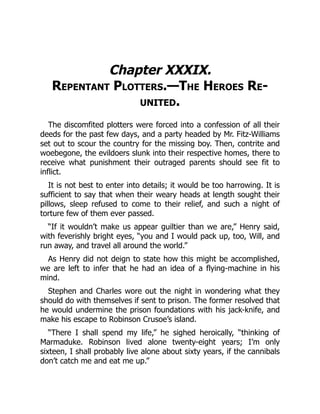 Chapter XXXIX.
Repentant Plotters.—The Heroes Re-
united.
The discomfited plotters were forced into a confession of all their
deeds for the past few days, and a party headed by Mr. Fitz-Williams
set out to scour the country for the missing boy. Then, contrite and
woebegone, the evildoers slunk into their respective homes, there to
receive what punishment their outraged parents should see fit to
inflict.
It is not best to enter into details; it would be too harrowing. It is
sufficient to say that when their weary heads at length sought their
pillows, sleep refused to come to their relief, and such a night of
torture few of them ever passed.
“If it wouldn’t make us appear guiltier than we are,” Henry said,
with feverishly bright eyes, “you and I would pack up, too, Will, and
run away, and travel all around the world.”
As Henry did not deign to state how this might be accomplished,
we are left to infer that he had an idea of a flying-machine in his
mind.
Stephen and Charles wore out the night in wondering what they
should do with themselves if sent to prison. The former resolved that
he would undermine the prison foundations with his jack-knife, and
make his escape to Robinson Crusoe’s island.
“There I shall spend my life,” he sighed heroically, “thinking of
Marmaduke. Robinson lived alone twenty-eight years; I’m only
sixteen, I shall probably live alone about sixty years, if the cannibals
don’t catch me and eat me up.”
 