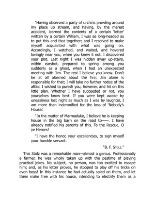 “Having observed a party of urchins prowling around
my place up stream, and having, by the merest
accident, learned the contents of a certain ‘letter’
written by a certain William, I was so long-headed as
to put this and that together; and I resolved to make
myself acquainted with what was going on.
Accordingly, I watched, and waited, and hovered
lovingly near you, when you knew it not. I discovered
your plot. Last night I was hidden away up-stairs,
within earshot, prepared to spring among you
suddenly as a ghost, when I had an unexpected
meeting with Jim. The rest I believe you know. Don’t
be at all alarmed about the fire; Jim alone is
responsible for that; I will take no further notice of the
affair. I wished to punish you, however, and hit on this
little plan. Whether I have succeeded or not, you
yourselves know best. If you were kept awake by
uneasiness last night as much as I was by laughter, I
am more than indemnified for the loss of ‘Nobody’s
House.’
“In the matter of Marmaduke, I believe he is keeping
house in the big barn on the road to——. I have
already notified his parents of this. To the Rescue, O
ye Heroes!
“I have the honor, your excellencies, to sign myself
your humble servant.
“B. F. Stolz.”
This Stolz was a remarkable man—almost a genius. Professionally
a farmer, he was wholly taken up with the pastime of playing
practical jokes. No subject, no person, was too exalted to escape
him; and, as his letter proves, he stooped to play off his tricks on
even boys! In this instance he had actually spied on them, and let
them make free with his house, intending to electrify them as a
 