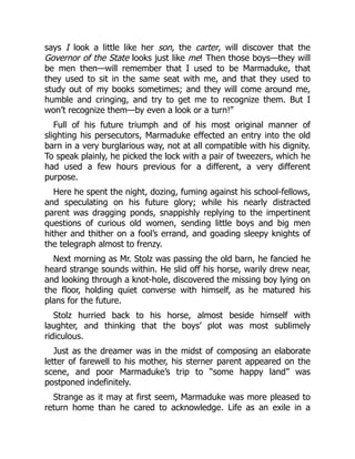 says I look a little like her son, the carter, will discover that the
Governor of the State looks just like me! Then those boys—they will
be men then—will remember that I used to be Marmaduke, that
they used to sit in the same seat with me, and that they used to
study out of my books sometimes; and they will come around me,
humble and cringing, and try to get me to recognize them. But I
won’t recognize them—by even a look or a turn!”
Full of his future triumph and of his most original manner of
slighting his persecutors, Marmaduke effected an entry into the old
barn in a very burglarious way, not at all compatible with his dignity.
To speak plainly, he picked the lock with a pair of tweezers, which he
had used a few hours previous for a different, a very different
purpose.
Here he spent the night, dozing, fuming against his school-fellows,
and speculating on his future glory; while his nearly distracted
parent was dragging ponds, snappishly replying to the impertinent
questions of curious old women, sending little boys and big men
hither and thither on a fool’s errand, and goading sleepy knights of
the telegraph almost to frenzy.
Next morning as Mr. Stolz was passing the old barn, he fancied he
heard strange sounds within. He slid off his horse, warily drew near,
and looking through a knot-hole, discovered the missing boy lying on
the floor, holding quiet converse with himself, as he matured his
plans for the future.
Stolz hurried back to his horse, almost beside himself with
laughter, and thinking that the boys’ plot was most sublimely
ridiculous.
Just as the dreamer was in the midst of composing an elaborate
letter of farewell to his mother, his sterner parent appeared on the
scene, and poor Marmaduke’s trip to “some happy land” was
postponed indefinitely.
Strange as it may at first seem, Marmaduke was more pleased to
return home than he cared to acknowledge. Life as an exile in a
 
