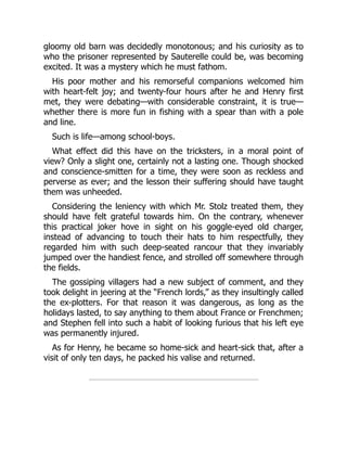gloomy old barn was decidedly monotonous; and his curiosity as to
who the prisoner represented by Sauterelle could be, was becoming
excited. It was a mystery which he must fathom.
His poor mother and his remorseful companions welcomed him
with heart-felt joy; and twenty-four hours after he and Henry first
met, they were debating—with considerable constraint, it is true—
whether there is more fun in fishing with a spear than with a pole
and line.
Such is life—among school-boys.
What effect did this have on the tricksters, in a moral point of
view? Only a slight one, certainly not a lasting one. Though shocked
and conscience-smitten for a time, they were soon as reckless and
perverse as ever; and the lesson their suffering should have taught
them was unheeded.
Considering the leniency with which Mr. Stolz treated them, they
should have felt grateful towards him. On the contrary, whenever
this practical joker hove in sight on his goggle-eyed old charger,
instead of advancing to touch their hats to him respectfully, they
regarded him with such deep-seated rancour that they invariably
jumped over the handiest fence, and strolled off somewhere through
the fields.
The gossiping villagers had a new subject of comment, and they
took delight in jeering at the “French lords,” as they insultingly called
the ex-plotters. For that reason it was dangerous, as long as the
holidays lasted, to say anything to them about France or Frenchmen;
and Stephen fell into such a habit of looking furious that his left eye
was permanently injured.
As for Henry, he became so home-sick and heart-sick that, after a
visit of only ten days, he packed his valise and returned.
 