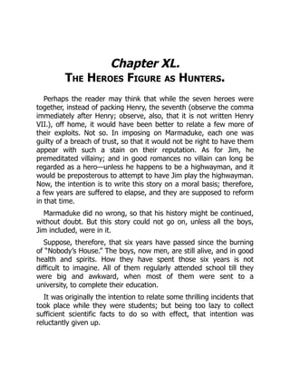 Chapter XL.
The Heroes Figure as Hunters.
Perhaps the reader may think that while the seven heroes were
together, instead of packing Henry, the seventh (observe the comma
immediately after Henry; observe, also, that it is not written Henry
VII.), off home, it would have been better to relate a few more of
their exploits. Not so. In imposing on Marmaduke, each one was
guilty of a breach of trust, so that it would not be right to have them
appear with such a stain on their reputation. As for Jim, he
premeditated villainy; and in good romances no villain can long be
regarded as a hero—unless he happens to be a highwayman, and it
would be preposterous to attempt to have Jim play the highwayman.
Now, the intention is to write this story on a moral basis; therefore,
a few years are suffered to elapse, and they are supposed to reform
in that time.
Marmaduke did no wrong, so that his history might be continued,
without doubt. But this story could not go on, unless all the boys,
Jim included, were in it.
Suppose, therefore, that six years have passed since the burning
of “Nobody’s House.” The boys, now men, are still alive, and in good
health and spirits. How they have spent those six years is not
difficult to imagine. All of them regularly attended school till they
were big and awkward, when most of them were sent to a
university, to complete their education.
It was originally the intention to relate some thrilling incidents that
took place while they were students; but being too lazy to collect
sufficient scientific facts to do so with effect, that intention was
reluctantly given up.
 
