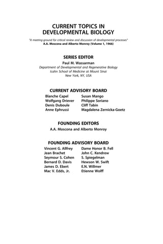 CURRENT TOPICS IN
DEVELOPMENTAL BIOLOGY
“A meeting-ground for critical review and discussion of developmental processes”
A.A. Moscona and Alberto Monroy (Volume 1, 1966)
SERIES EDITOR
Paul M. Wassarman
Department of Developmental and Regenerative Biology
Icahn School of Medicine at Mount Sinai
New York, NY, USA
CURRENT ADVISORY BOARD
Blanche Capel
Wolfgang Driever
Denis Duboule
Anne Ephrussi
Susan Mango
Philippe Soriano
Cliff Tabin
Magdalena Zernicka-Goetz
FOUNDING EDITORS
A.A. Moscona and Alberto Monroy
FOUNDING ADVISORY BOARD
Vincent G. Allfrey
Jean Brachet
Seymour S. Cohen
Bernard D. Davis
James D. Ebert
Mac V. Edds, Jr.
Dame Honor B. Fell
John C. Kendrew
S. Spiegelman
Hewson W. Swift
E.N. Willmer
Etienne Wolff
 