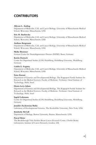 CONTRIBUTORS
Allyson L. Anding
Department of Molecular, Cell, and Cancer Biology, University of Massachusetts Medical
School, Worcester, Massachusetts, USA
Eric H. Baehrecke
Department of Molecular, Cell, and Cancer Biology, University of Massachusetts Medical
School, Worcester, Massachusetts, USA
Andreas Bergmann
Department of Molecular, Cell, and Cancer Biology, University of Massachusetts Medical
School, Worcester, Massachusetts, USA
Meike Broemer
German Center for Neurodegenerative Diseases (DZNE), Bonn, Germany
Katrin Domsch
Centre for Organismal Studies (COS) Heidelberg, Heidelberg University, Heidelberg,
Germany
Caitlin E. Fogarty
Department of Molecular, Cell, and Cancer Biology, University of Massachusetts Medical
School, Worcester, Massachusetts, USA
Estee Kurant
Department of Genetics and Developmental Biology, The Rappaport Family Institute for
Research in the Medical Sciences, Faculty of Medicine, Technion—Israel Institute of
Technology, Haifa, Israel
Flonia Levy-Adam
Department of Genetics and Developmental Biology, The Rappaport Family Institute for
Research in the Medical Sciences, Faculty of Medicine, Technion—Israel Institute of
Technology, Haifa, Israel
Ingrid Lohmann
Centre for Organismal Studies (COS) Heidelberg, Heidelberg University, Heidelberg,
Germany
Jennifer Zuckerman Malin
Laboratory of Developmental Genetics, The Rockefeller University, New York, USA
Kimberly McCall
Department of Biology, Boston University, Boston, Massachusetts, USA
Pascal Meier
The Breakthrough Toby Robins Breast Cancer Research Centre, Chester Beatty
Laboratories, Institute of Cancer Research, London, UK
xi
 
