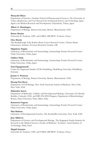 Masayuki Miura
Department of Genetics, Graduate School of Pharmaceutical Sciences, The University of
Tokyo, Bunkyo-ku, and Core Research for Evolutional Science and Technology, Japan
Agency for Medical Research and Development, Chiyoda-ku, Tokyo, Japan
Albert A. Mondragon
Department of Biology, Boston University, Boston, Massachusetts, USA
Bruno Monier
Université de Toulouse, UPS, and CNRS, LBCMCP, Toulouse, France
Otto Morris
The Breakthrough Toby Robins Breast Cancer Research Centre, Chester Beatty
Laboratories, Institute of Cancer Research, London, UK
Shigekazu Nagata
Laboratory of Biochemistry and Immunology, Immunology Frontier Research Center,
Osaka University, Osaka, Japan
Chihiro Nishi
Laboratory of Biochemistry and Immunology, Immunology Frontier Research Center,
Osaka University, Osaka, Japan
Fani Papagiannouli
Centre for Organismal Studies (COS) Heidelberg, Heidelberg University, Heidelberg,
Germany
Jeanne S. Peterson
Department of Biology, Boston University, Boston, Massachusetts, USA
Hyung Don Ryoo
Department of Cell Biology, New York University School of Medicine, New York,
New York, USA
Mahendra Seervi
Department of Molecular, Cellular, and Developmental Biology, University of Colorado,
Boulder, Colorado, USA, and DBT-PU-IPLS Program, Department of Biotechnology/
Botany, Patna University, Patna, Bihar, India
Katsumori Segawa
Laboratory of Biochemistry and Immunology, Immunology Frontier Research Center,
Osaka University, Osaka, Japan
Shai Shaham
Laboratory of Developmental Genetics, The Rockefeller University, New York, USA
Jeny Shklover
Department of Genetics and Developmental Biology, The Rappaport Family Institute for
Research in the Medical Sciences, Faculty of Medicine, Technion—Israel Institute of
Technology, Haifa, Israel
Magali Suzanne
Université de Toulouse, UPS, and CNRS, LBCMCP, Toulouse, France
xii Contributors
 