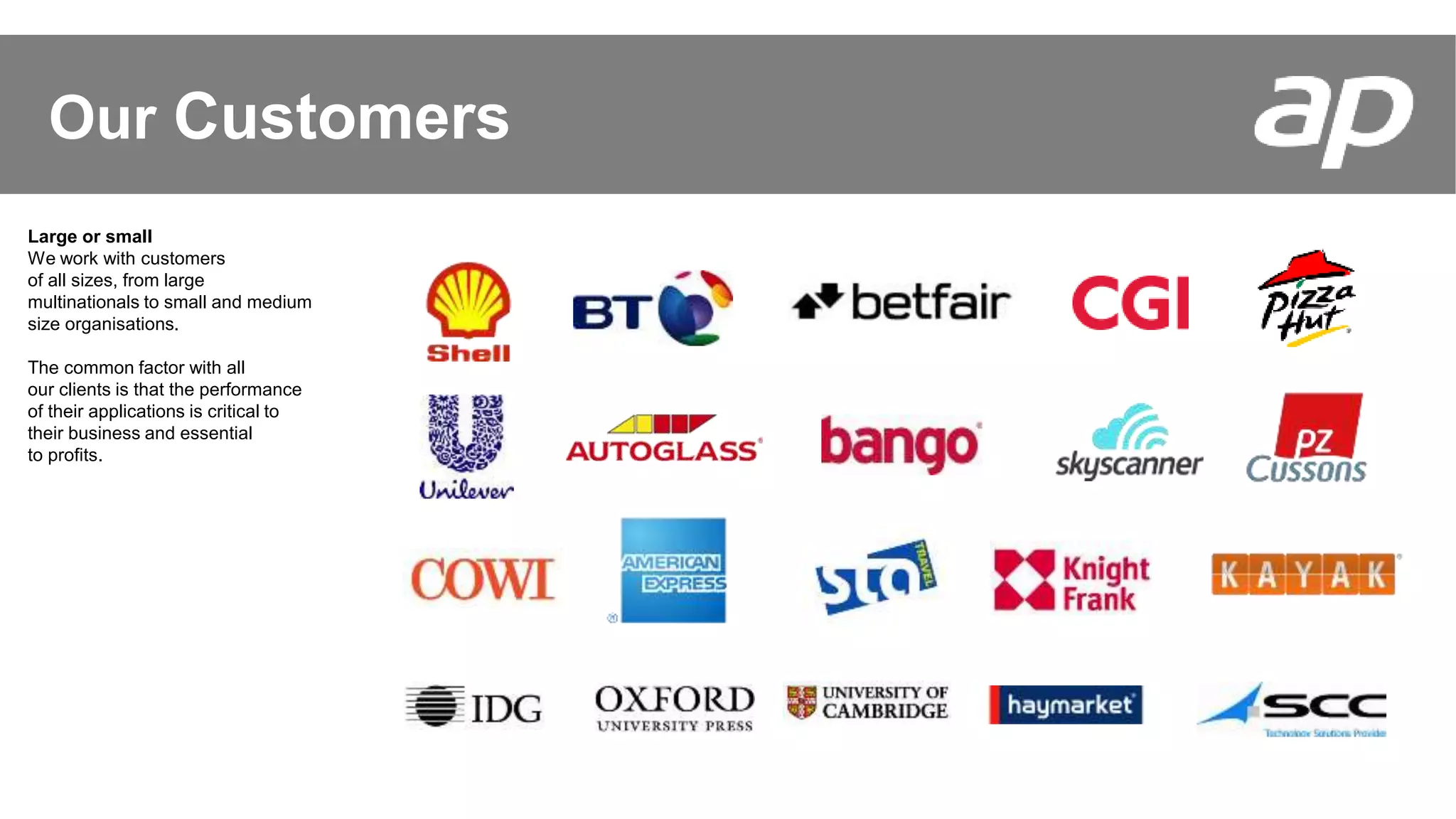 Some of our Customers
Our Customers
Large or small
We work with customers
of all sizes, from large
multinationals to small and medium
size organisations.
The common factor with all
our clients is that the performance
of their applications is critical to
their business and essential
to profits.
 