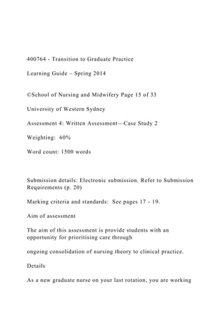400764 - Transition to Graduate Practice
Learning Guide – Spring 2014
©School of Nursing and Midwifery Page 15 of 33
University of Western Sydney
Assessment 4: Written Assessment—Case Study 2
Weighting: 60%
Word count: 1500 words
Submission details: Electronic submission. Refer to Submission
Requirements (p. 20)
Marking criteria and standards: See pages 17 - 19.
Aim of assessment
The aim of this assessment is provide students with an
opportunity for prioritising care through
ongoing consolidation of nursing theory to clinical practice.
Details
As a new graduate nurse on your last rotation, you are working
 
