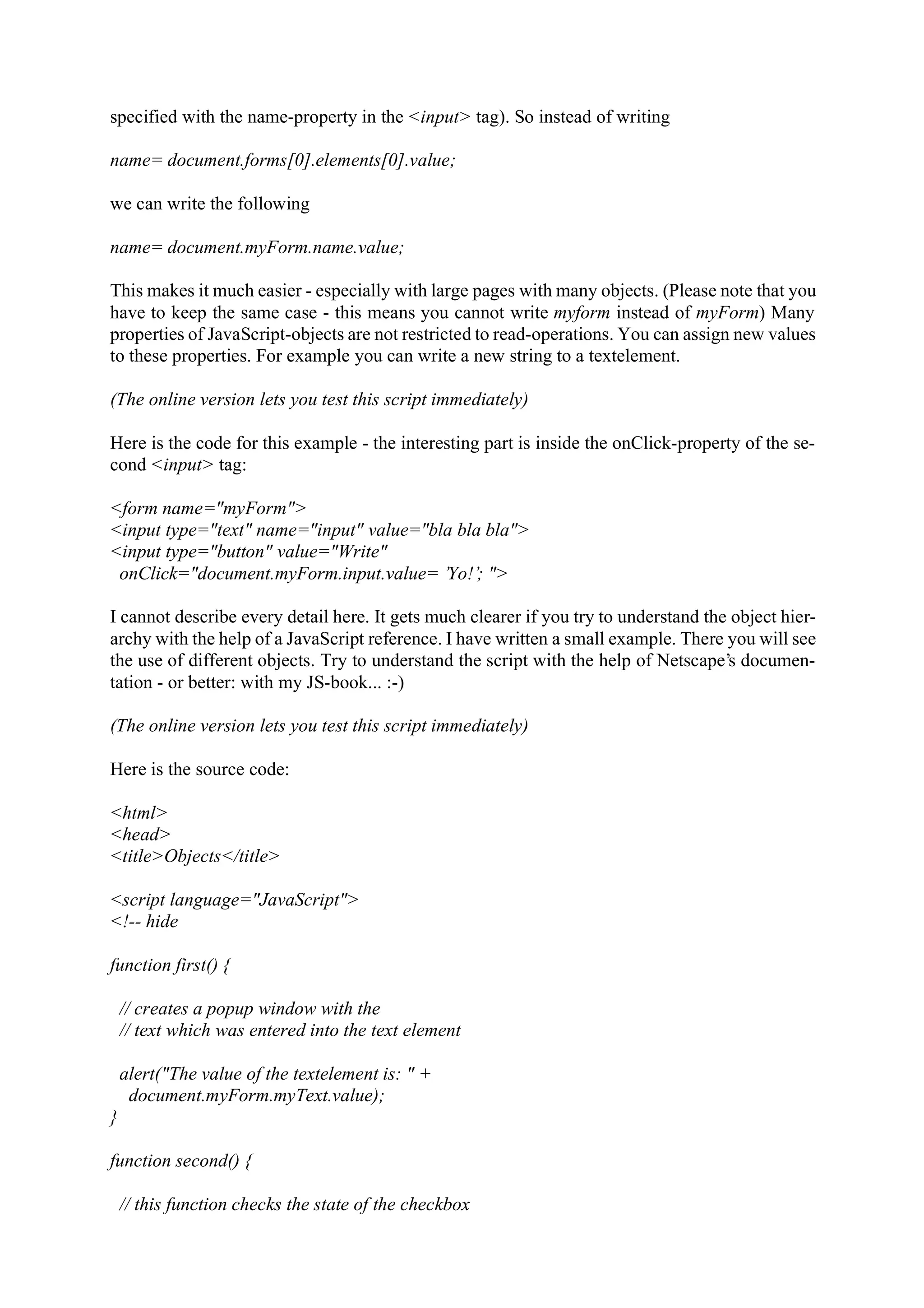 specified with the name-property in the <input> tag). So instead of writing name= document.forms[0].elements[0].value; we can write the following name= document.myForm.name.value; This makes it much easier - especially with large pages with many objects. (Please note that you have to keep the same case - this means you cannot write myform instead of myForm) Many properties of JavaScript-objects are not restricted to read-operations. You can assign new values to these properties. For example you can write a new string to a textelement. (The online version lets you test this script immediately) Here is the code for this example - the interesting part is inside the onClick-property of the se- cond <input> tag: <form name="myForm"> <input type="text" name="input" value="bla bla bla"> <input type="button" value="Write" onClick="document.myForm.input.value= ’Yo!’; "> I cannot describe every detail here. It gets much clearer if you try to understand the object hier- archy with the help of a JavaScript reference. I have written a small example. There you will see the use of different objects. Try to understand the script with the help of Netscape’s documen- tation - or better: with my JS-book... :-) (The online version lets you test this script immediately) Here is the source code: <html> <head> <title>Objects</title> <script language="JavaScript"> <!-- hide function first() { // creates a popup window with the // text which was entered into the text element alert("The value of the textelement is: " + document.myForm.myText.value); } function second() { // this function checks the state of the checkbox 