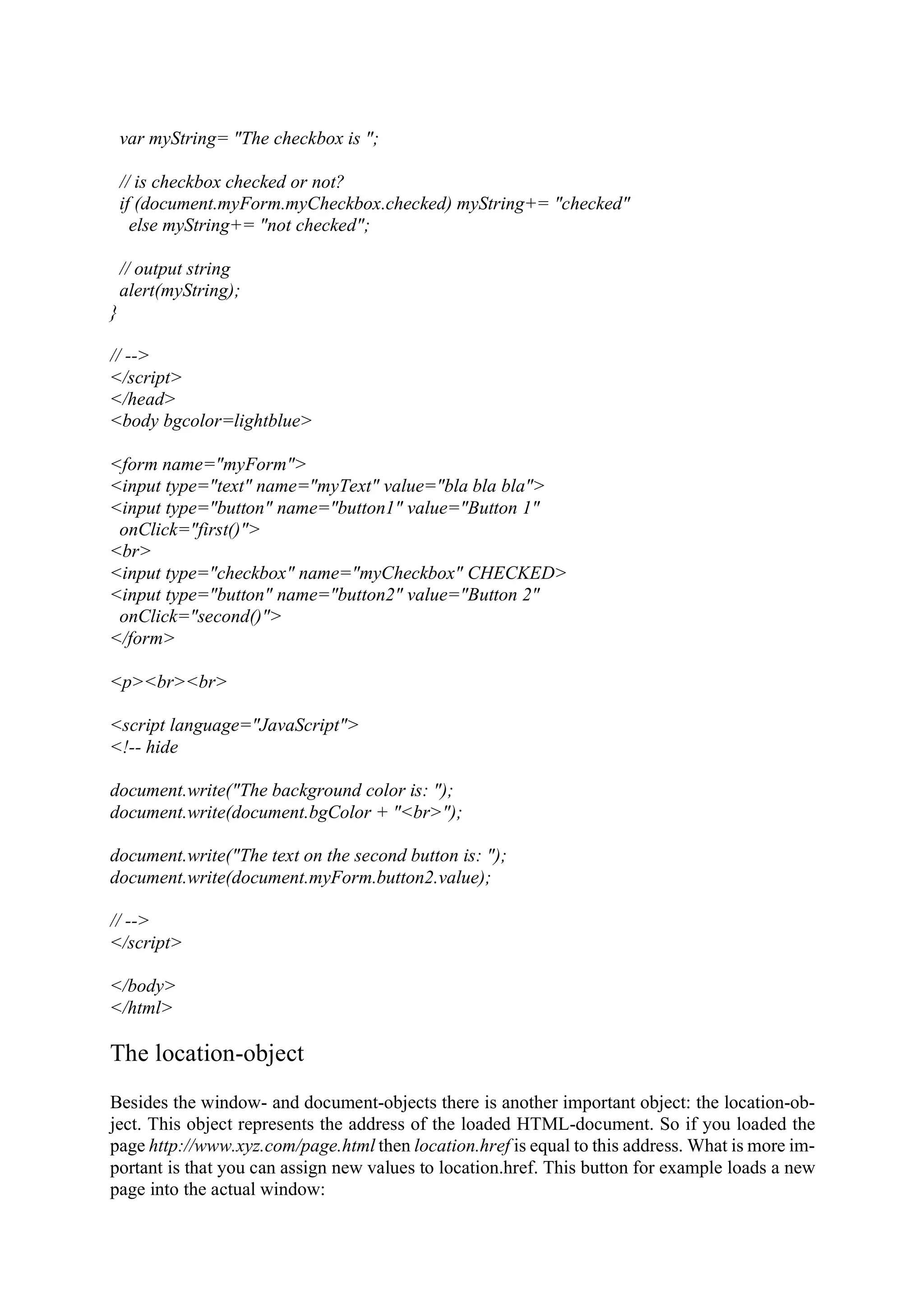 var myString= "The checkbox is "; // is checkbox checked or not? if (document.myForm.myCheckbox.checked) myString+= "checked" else myString+= "not checked"; // output string alert(myString); } // --> </script> </head> <body bgcolor=lightblue> <form name="myForm"> <input type="text" name="myText" value="bla bla bla"> <input type="button" name="button1" value="Button 1" onClick="first()"> <br> <input type="checkbox" name="myCheckbox" CHECKED> <input type="button" name="button2" value="Button 2" onClick="second()"> </form> <p><br><br> <script language="JavaScript"> <!-- hide document.write("The background color is: "); document.write(document.bgColor + "<br>"); document.write("The text on the second button is: "); document.write(document.myForm.button2.value); // --> </script> </body> </html> The location-object Besides the window- and document-objects there is another important object: the location-ob- ject. This object represents the address of the loaded HTML-document. So if you loaded the page http://www.xyz.com/page.html then location.href is equal to this address. What is more im- portant is that you can assign new values to location.href. This button for example loads a new page into the actual window: 