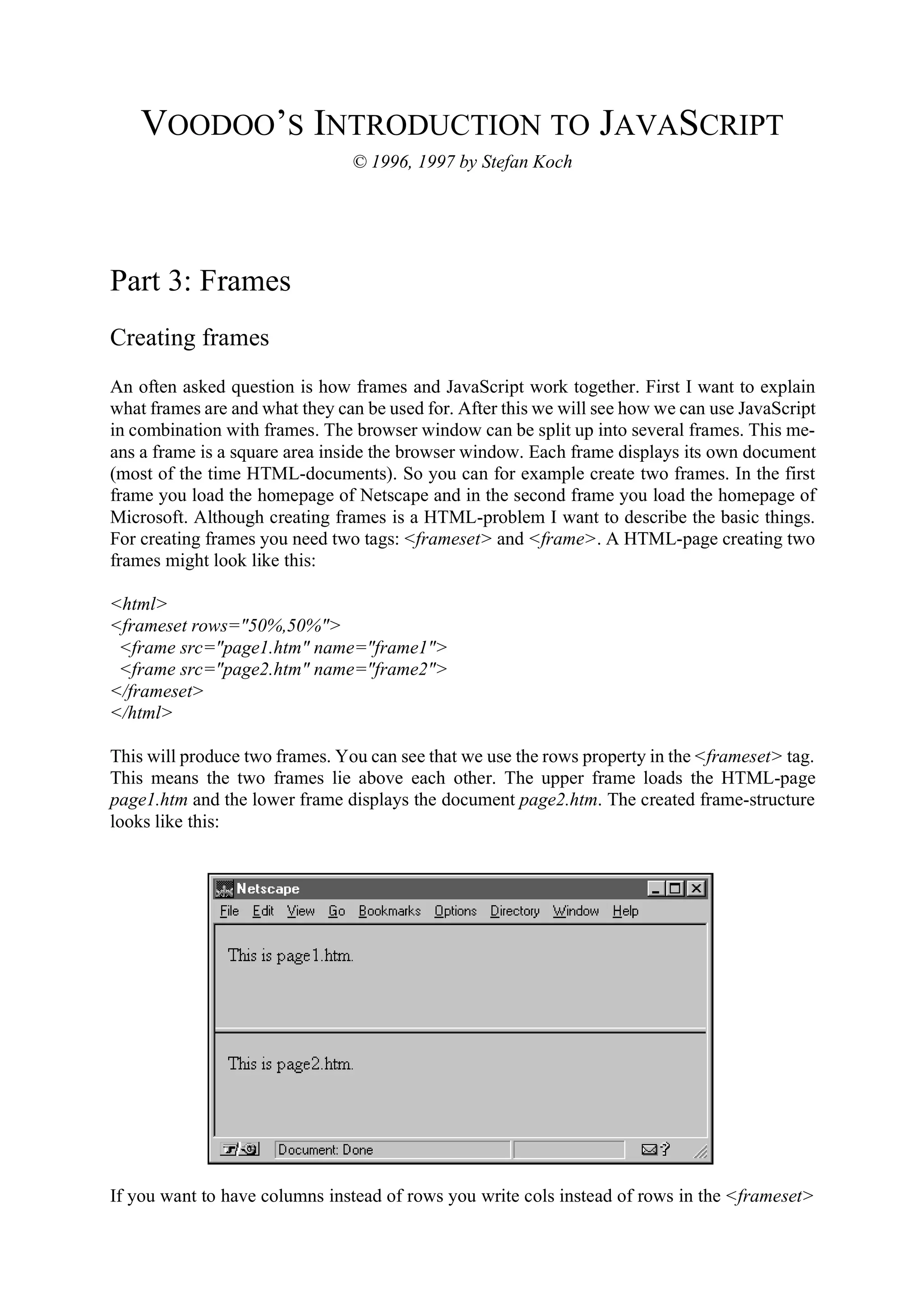 VOODOO’S INTRODUCTION TO JAVASCRIPT © 1996, 1997 by Stefan Koch Part 3: Frames Creating frames An often asked question is how frames and JavaScript work together. First I want to explain what frames are and what they can be used for. After this we will see how we can use JavaScript in combination with frames. The browser window can be split up into several frames. This me- ans a frame is a square area inside the browser window. Each frame displays its own document (most of the time HTML-documents). So you can for example create two frames. In the first frame you load the homepage of Netscape and in the second frame you load the homepage of Microsoft. Although creating frames is a HTML-problem I want to describe the basic things. For creating frames you need two tags: <frameset> and <frame>. A HTML-page creating two frames might look like this: <html> <frameset rows="50%,50%"> <frame src="page1.htm" name="frame1"> <frame src="page2.htm" name="frame2"> </frameset> </html> This will produce two frames. You can see that we use the rows property in the <frameset> tag. This means the two frames lie above each other. The upper frame loads the HTML-page page1.htm and the lower frame displays the document page2.htm. The created frame-structure looks like this: If you want to have columns instead of rows you write cols instead of rows in the <frameset> 