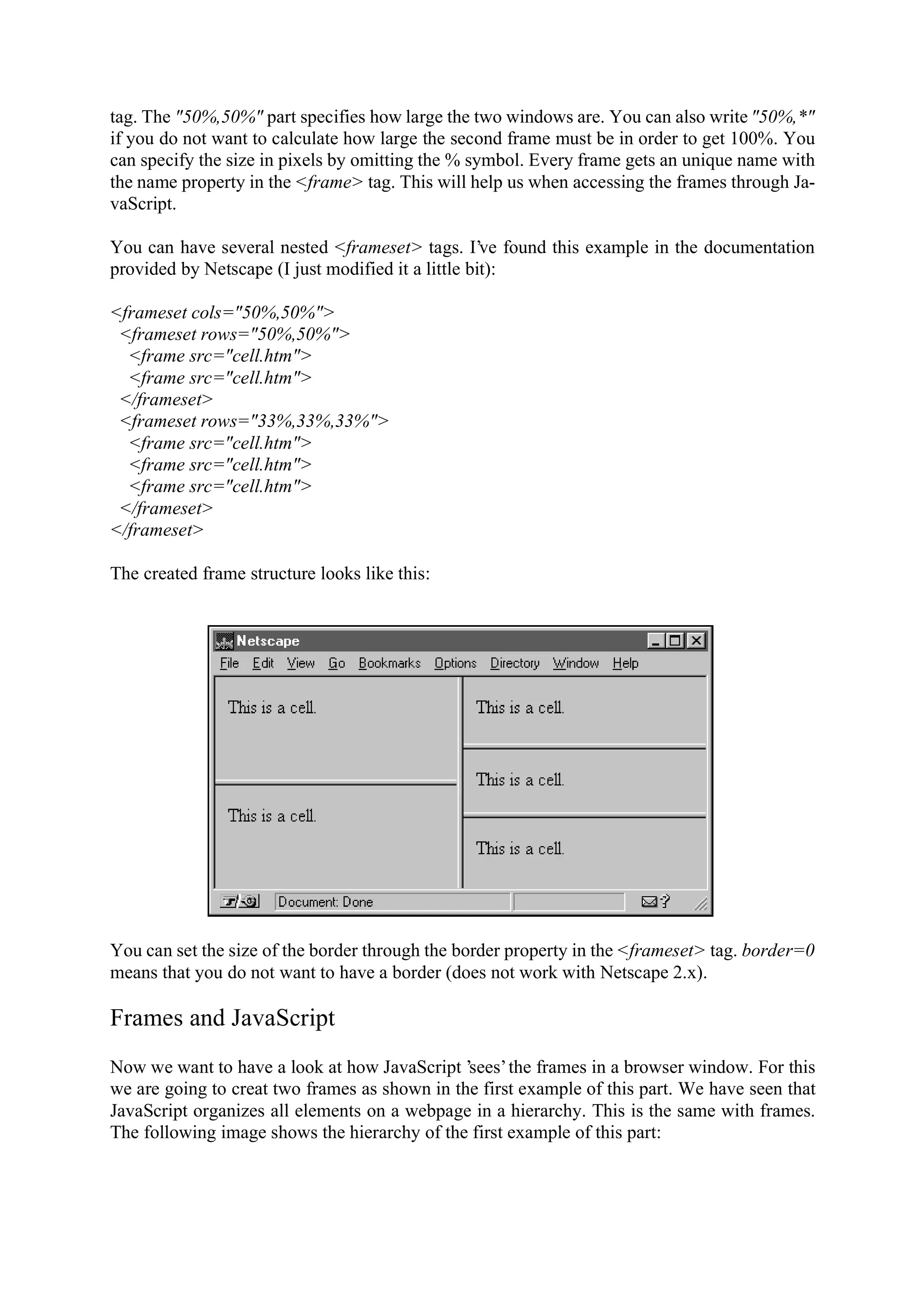 tag. The "50%,50%" part specifies how large the two windows are. You can also write "50%,*" if you do not want to calculate how large the second frame must be in order to get 100%. You can specify the size in pixels by omitting the % symbol. Every frame gets an unique name with the name property in the <frame> tag. This will help us when accessing the frames through Ja- vaScript. You can have several nested <frameset> tags. I’ve found this example in the documentation provided by Netscape (I just modified it a little bit): <frameset cols="50%,50%"> <frameset rows="50%,50%"> <frame src="cell.htm"> <frame src="cell.htm"> </frameset> <frameset rows="33%,33%,33%"> <frame src="cell.htm"> <frame src="cell.htm"> <frame src="cell.htm"> </frameset> </frameset> The created frame structure looks like this: You can set the size of the border through the border property in the <frameset> tag. border=0 means that you do not want to have a border (does not work with Netscape 2.x). Frames and JavaScript Now we want to have a look at how JavaScript ’sees’ the frames in a browser window. For this we are going to creat two frames as shown in the first example of this part. We have seen that JavaScript organizes all elements on a webpage in a hierarchy. This is the same with frames. The following image shows the hierarchy of the first example of this part: 