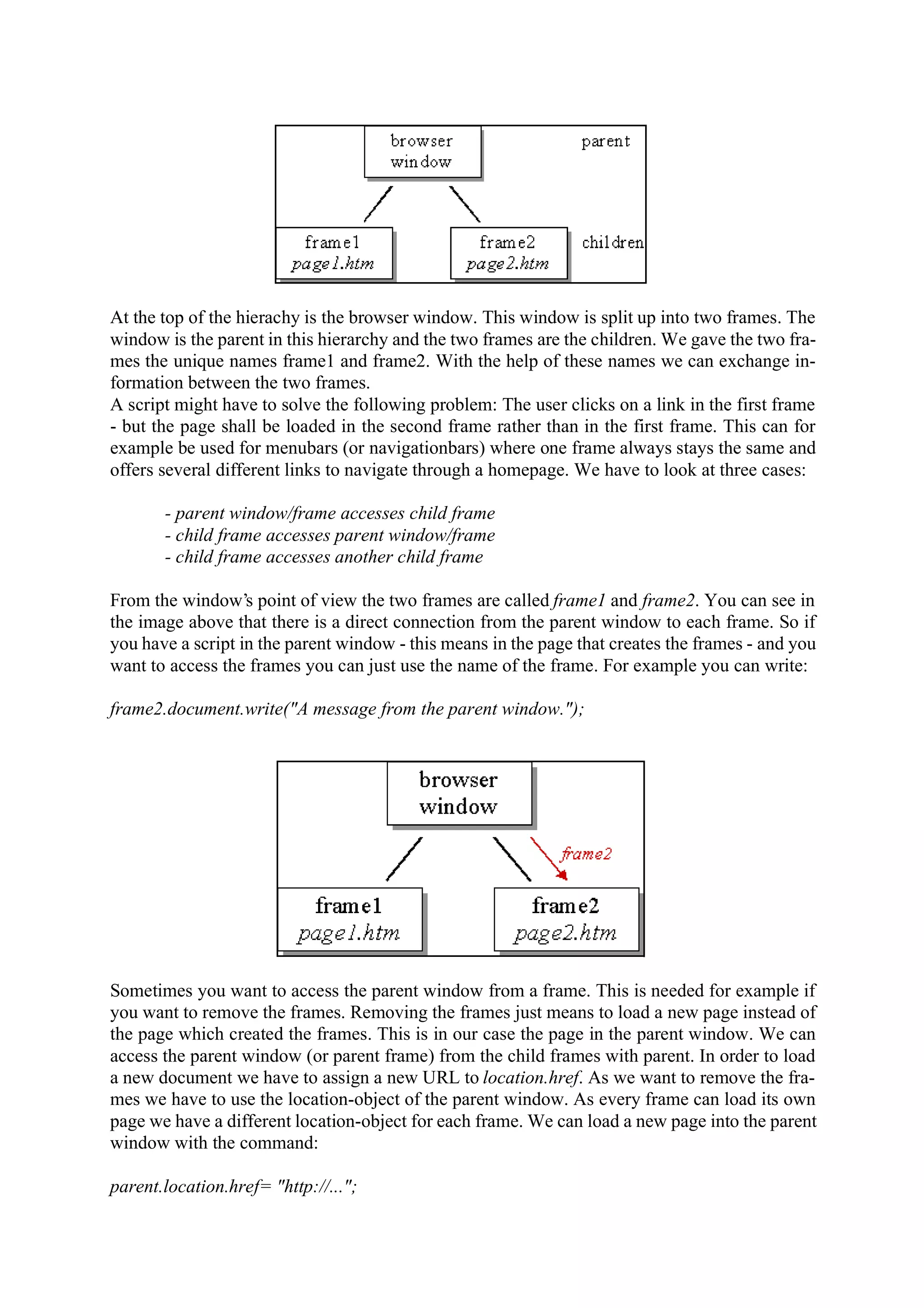 At the top of the hierachy is the browser window. This window is split up into two frames. The window is the parent in this hierarchy and the two frames are the children. We gave the two fra- mes the unique names frame1 and frame2. With the help of these names we can exchange in- formation between the two frames. A script might have to solve the following problem: The user clicks on a link in the first frame - but the page shall be loaded in the second frame rather than in the first frame. This can for example be used for menubars (or navigationbars) where one frame always stays the same and offers several different links to navigate through a homepage. We have to look at three cases: - parent window/frame accesses child frame - child frame accesses parent window/frame - child frame accesses another child frame From the window’s point of view the two frames are called frame1 and frame2. You can see in the image above that there is a direct connection from the parent window to each frame. So if you have a script in the parent window - this means in the page that creates the frames - and you want to access the frames you can just use the name of the frame. For example you can write: frame2.document.write("A message from the parent window."); Sometimes you want to access the parent window from a frame. This is needed for example if you want to remove the frames. Removing the frames just means to load a new page instead of the page which created the frames. This is in our case the page in the parent window. We can access the parent window (or parent frame) from the child frames with parent. In order to load a new document we have to assign a new URL to location.href. As we want to remove the fra- mes we have to use the location-object of the parent window. As every frame can load its own page we have a different location-object for each frame. We can load a new page into the parent window with the command: parent.location.href= "http://..."; 