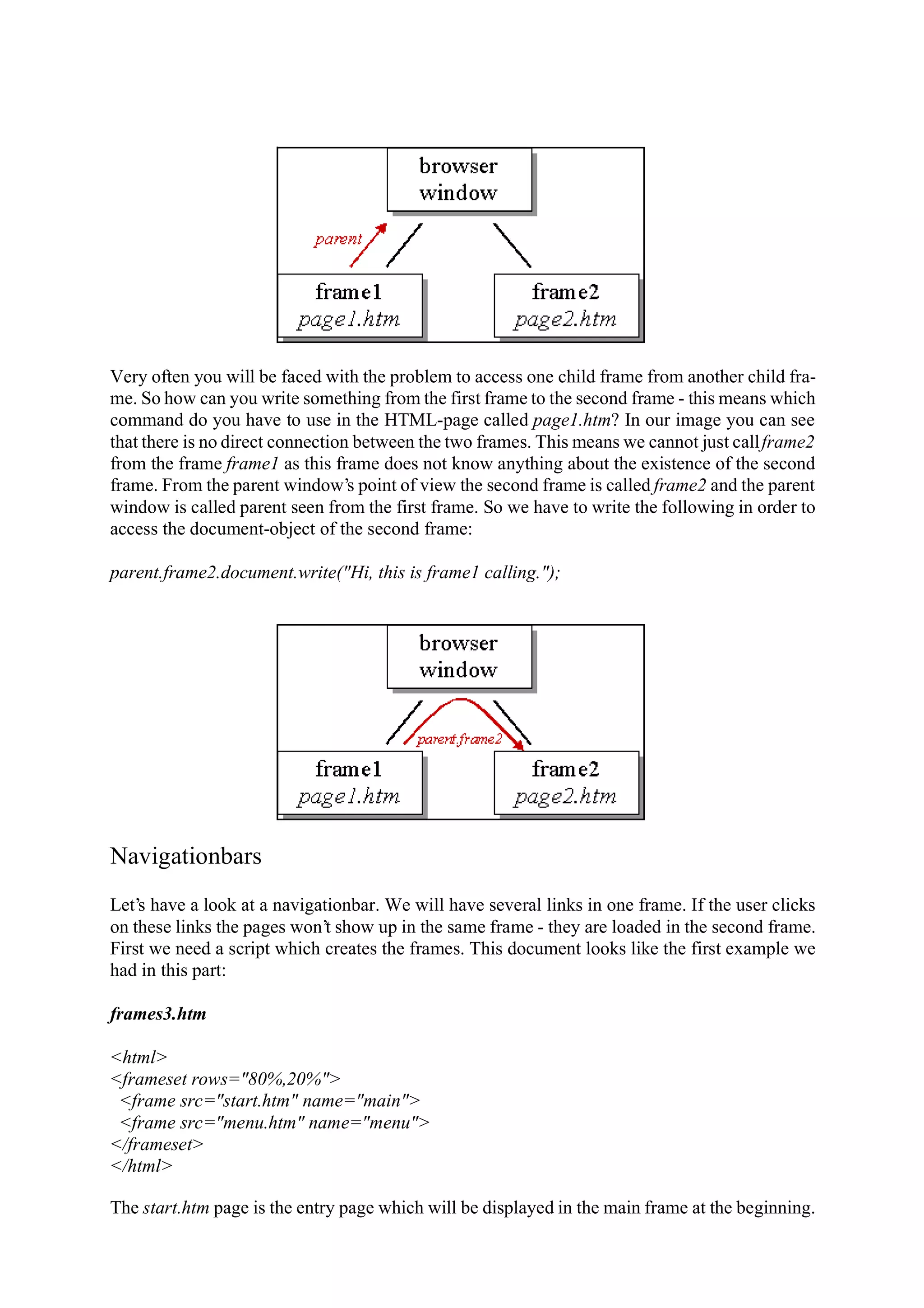 Very often you will be faced with the problem to access one child frame from another child fra- me. So how can you write something from the first frame to the second frame - this means which command do you have to use in the HTML-page called page1.htm? In our image you can see that there is no direct connection between the two frames. This means we cannot just call frame2 from the frame frame1 as this frame does not know anything about the existence of the second frame. From the parent window’s point of view the second frame is called frame2 and the parent window is called parent seen from the first frame. So we have to write the following in order to access the document-object of the second frame: parent.frame2.document.write("Hi, this is frame1 calling."); Navigationbars Let’s have a look at a navigationbar. We will have several links in one frame. If the user clicks on these links the pages won’t show up in the same frame - they are loaded in the second frame. First we need a script which creates the frames. This document looks like the first example we had in this part: frames3.htm <html> <frameset rows="80%,20%"> <frame src="start.htm" name="main"> <frame src="menu.htm" name="menu"> </frameset> </html> The start.htm page is the entry page which will be displayed in the main frame at the beginning. 