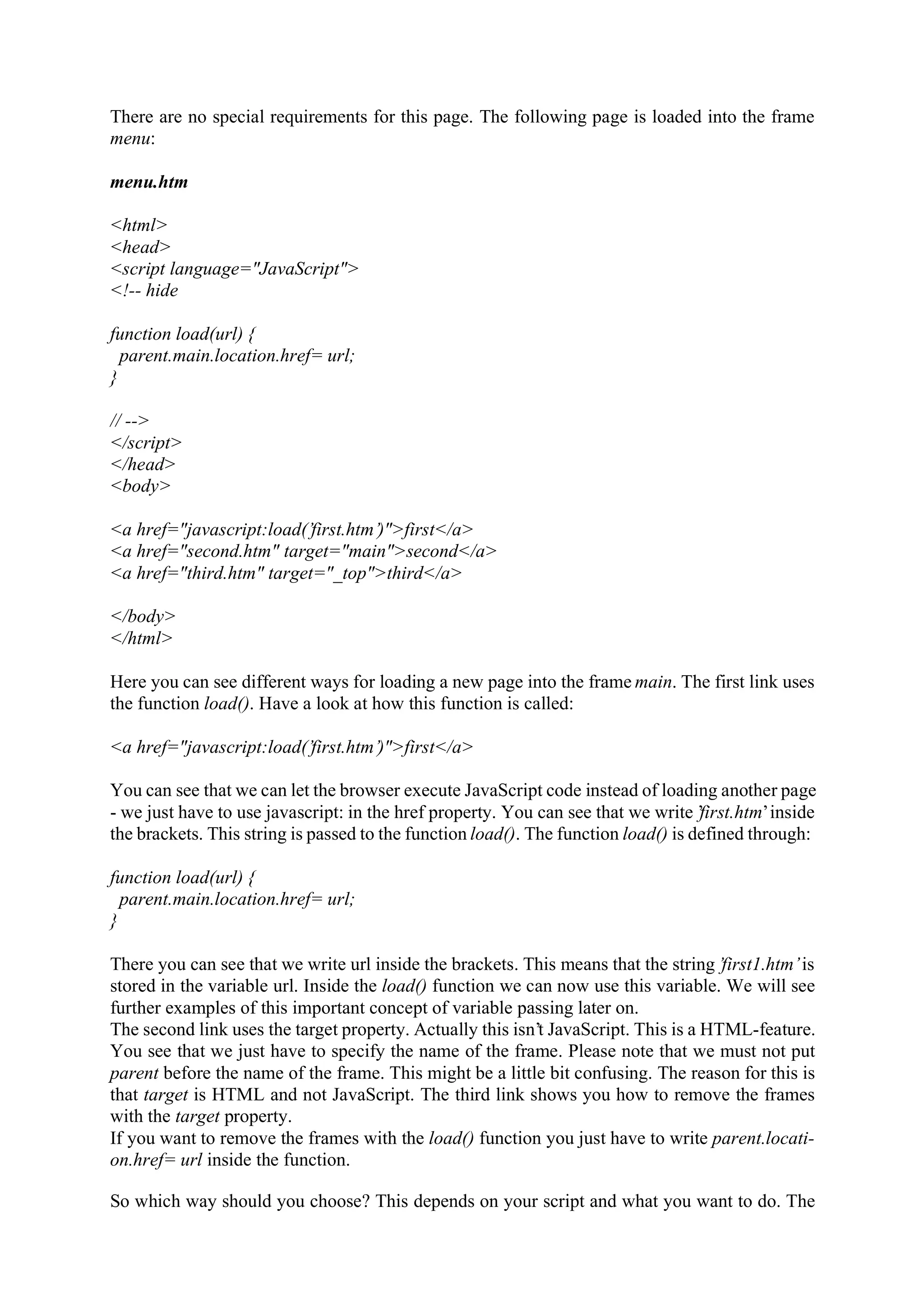 There are no special requirements for this page. The following page is loaded into the frame menu: menu.htm <html> <head> <script language="JavaScript"> <!-- hide function load(url) { parent.main.location.href= url; } // --> </script> </head> <body> <a href="javascript:load(’first.htm’)">first</a> <a href="second.htm" target="main">second</a> <a href="third.htm" target="_top">third</a> </body> </html> Here you can see different ways for loading a new page into the frame main. The first link uses the function load(). Have a look at how this function is called: <a href="javascript:load(’first.htm’)">first</a> You can see that we can let the browser execute JavaScript code instead of loading another page - we just have to use javascript: in the href property. You can see that we write ’ first.htm’ inside the brackets. This string is passed to the function load(). The function load() is defined through: function load(url) { parent.main.location.href= url; } There you can see that we write url inside the brackets. This means that the string ’first1.htm’ is stored in the variable url. Inside the load() function we can now use this variable. We will see further examples of this important concept of variable passing later on. The second link uses the target property. Actually this isn’t JavaScript. This is a HTML-feature. You see that we just have to specify the name of the frame. Please note that we must not put parent before the name of the frame. This might be a little bit confusing. The reason for this is that target is HTML and not JavaScript. The third link shows you how to remove the frames with the target property. If you want to remove the frames with the load() function you just have to write parent.locati- on.href= url inside the function. So which way should you choose? This depends on your script and what you want to do. The 