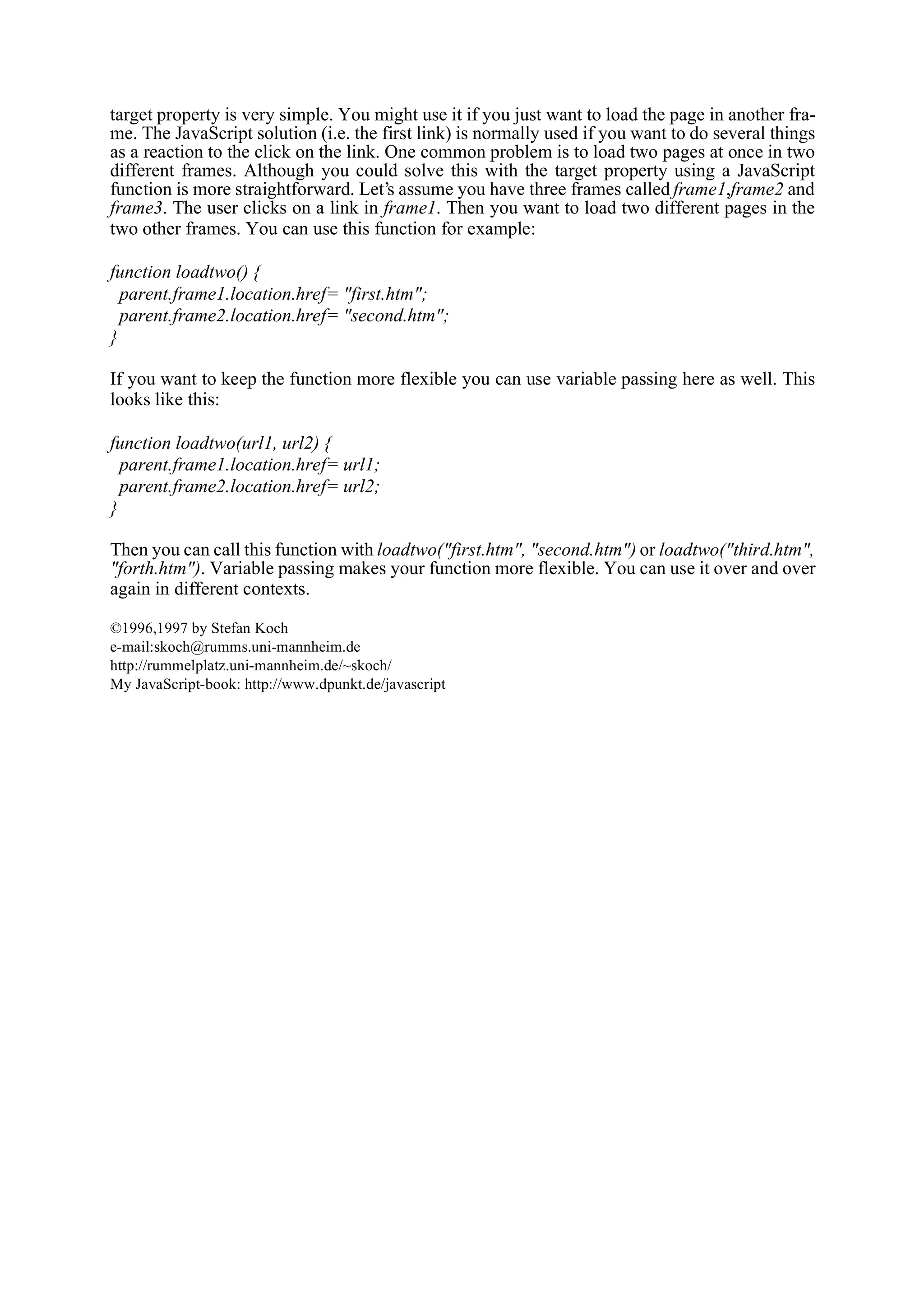 target property is very simple. You might use it if you just want to load the page in another fra- me. The JavaScript solution (i.e. the first link) is normally used if you want to do several things as a reaction to the click on the link. One common problem is to load two pages at once in two different frames. Although you could solve this with the target property using a JavaScript function is more straightforward. Let’s assume you have three frames called frame1,frame2 and frame3. The user clicks on a link in frame1. Then you want to load two different pages in the two other frames. You can use this function for example: function loadtwo() { parent.frame1.location.href= "first.htm"; parent.frame2.location.href= "second.htm"; } If you want to keep the function more flexible you can use variable passing here as well. This looks like this: function loadtwo(url1, url2) { parent.frame1.location.href= url1; parent.frame2.location.href= url2; } Then you can call this function with loadtwo("first.htm", "second.htm") or loadtwo("third.htm", "forth.htm"). Variable passing makes your function more flexible. You can use it over and over again in different contexts. ©1996,1997 by Stefan Koch e-mail:skoch@rumms.uni-mannheim.de http://rummelplatz.uni-mannheim.de/~skoch/ My JavaScript-book: http://www.dpunkt.de/javascript 