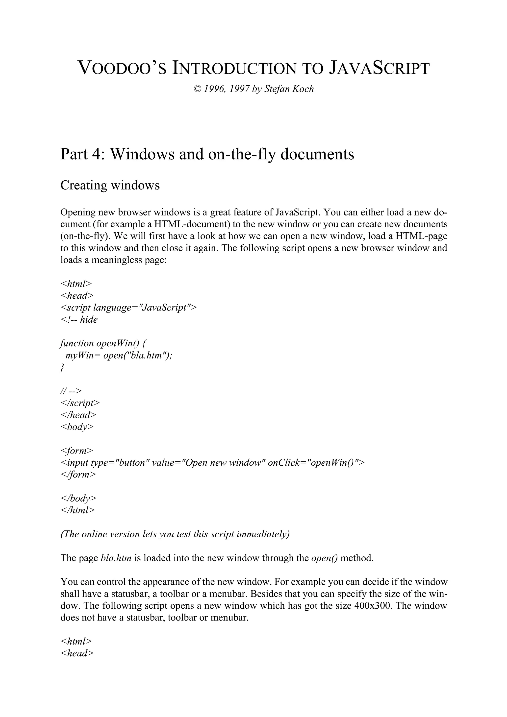 VOODOO’S INTRODUCTION TO JAVASCRIPT © 1996, 1997 by Stefan Koch Part 4: Windows and on-the-fly documents Creating windows Opening new browser windows is a great feature of JavaScript. You can either load a new do- cument (for example a HTML-document) to the new window or you can create new documents (on-the-fly). We will first have a look at how we can open a new window, load a HTML-page to this window and then close it again. The following script opens a new browser window and loads a meaningless page: <html> <head> <script language="JavaScript"> <!-- hide function openWin() { myWin= open("bla.htm"); } // --> </script> </head> <body> <form> <input type="button" value="Open new window" onClick="openWin()"> </form> </body> </html> (The online version lets you test this script immediately) The page bla.htm is loaded into the new window through the open() method. You can control the appearance of the new window. For example you can decide if the window shall have a statusbar, a toolbar or a menubar. Besides that you can specify the size of the win- dow. The following script opens a new window which has got the size 400x300. The window does not have a statusbar, toolbar or menubar. <html> <head> 