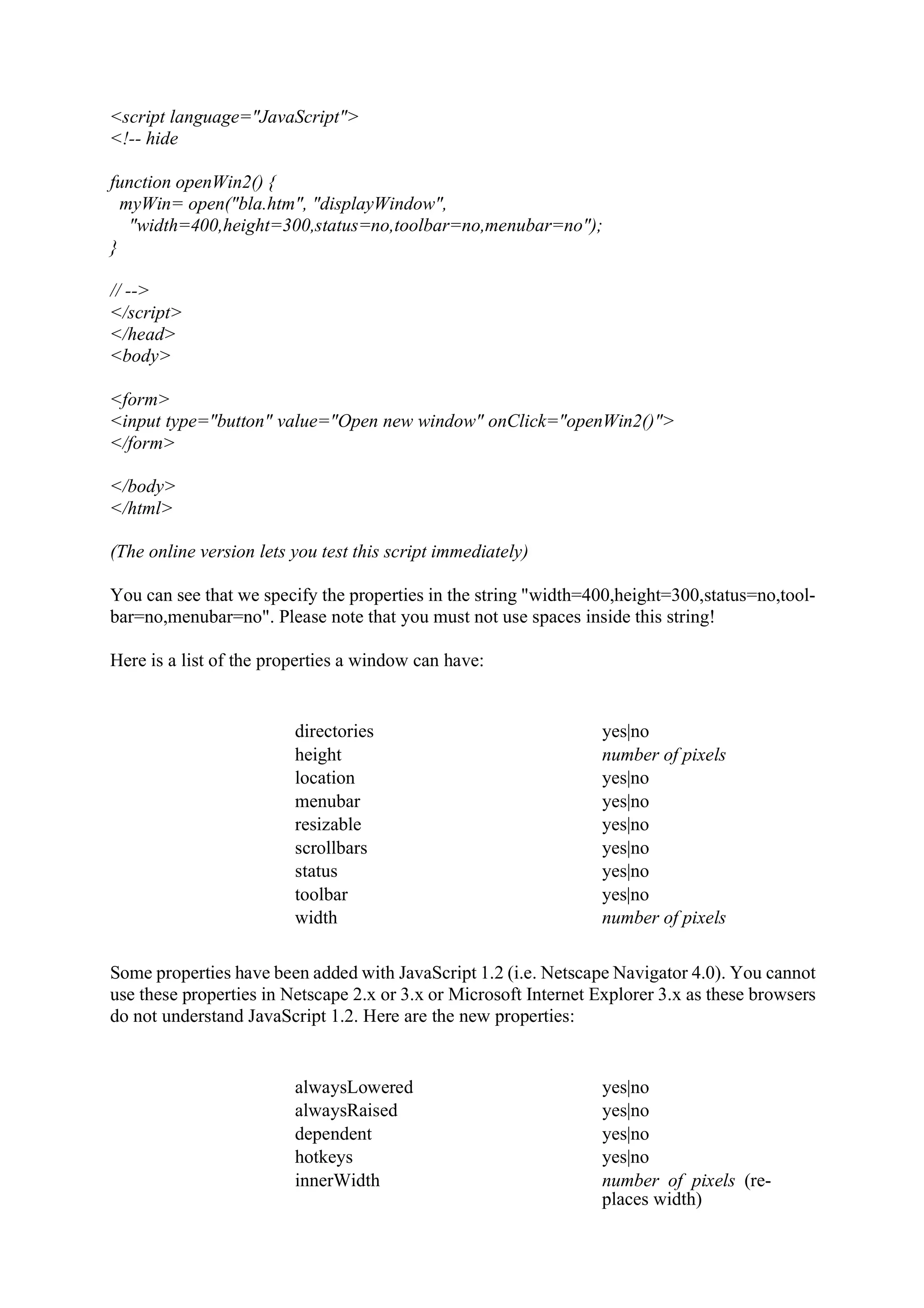 <script language="JavaScript"> <!-- hide function openWin2() { myWin= open("bla.htm", "displayWindow", "width=400,height=300,status=no,toolbar=no,menubar=no"); } // --> </script> </head> <body> <form> <input type="button" value="Open new window" onClick="openWin2()"> </form> </body> </html> (The online version lets you test this script immediately) You can see that we specify the properties in the string "width=400,height=300,status=no,tool- bar=no,menubar=no". Please note that you must not use spaces inside this string! Here is a list of the properties a window can have: directories yes|no height number of pixels location yes|no menubar yes|no resizable yes|no scrollbars yes|no status yes|no toolbar yes|no width number of pixels Some properties have been added with JavaScript 1.2 (i.e. Netscape Navigator 4.0). You cannot use these properties in Netscape 2.x or 3.x or Microsoft Internet Explorer 3.x as these browsers do not understand JavaScript 1.2. Here are the new properties: alwaysLowered yes|no alwaysRaised yes|no dependent yes|no hotkeys yes|no innerWidth number of pixels (re- places width) 