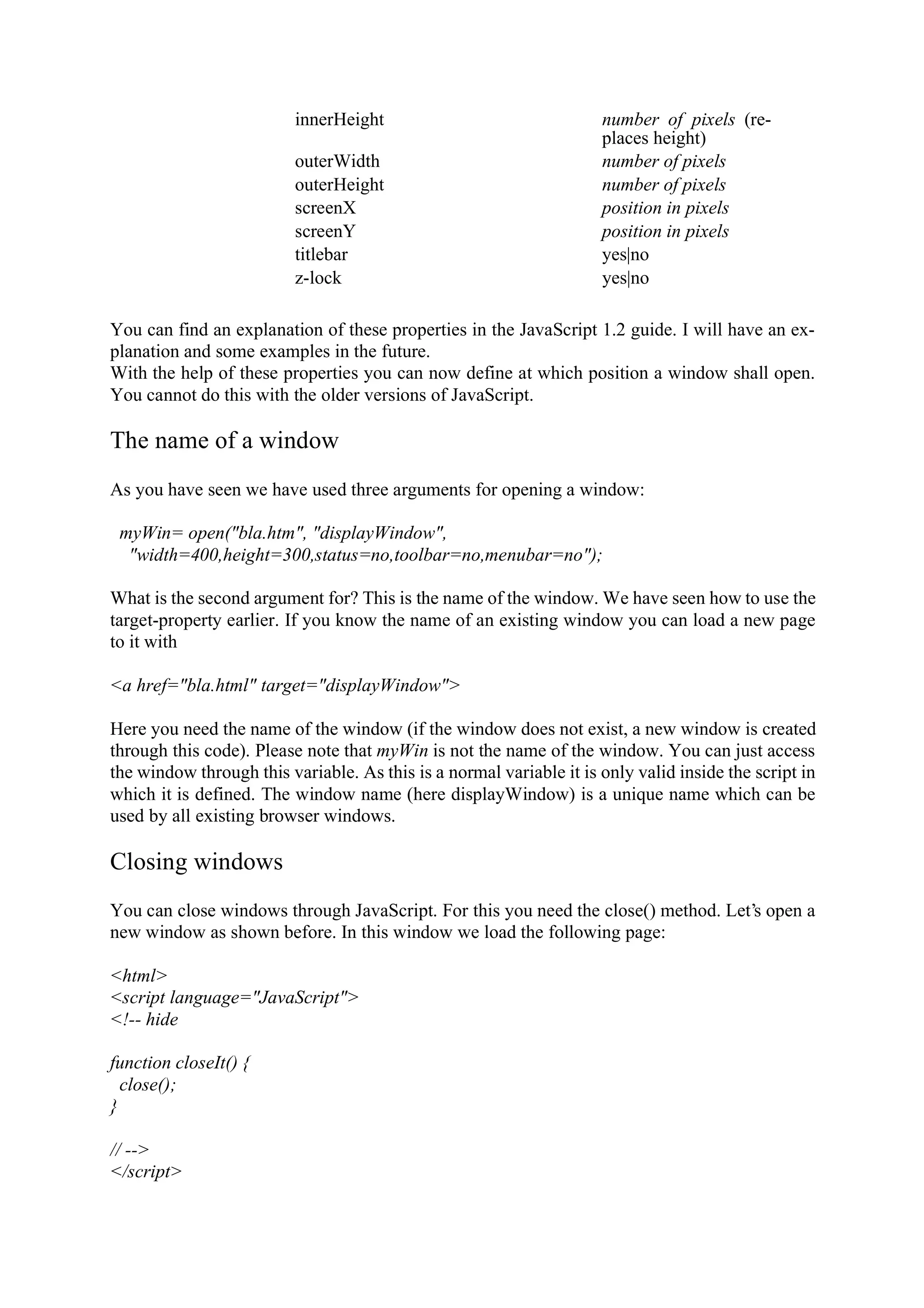 innerHeight number of pixels (re- places height) outerWidth number of pixels outerHeight number of pixels screenX position in pixels screenY position in pixels titlebar yes|no z-lock yes|no You can find an explanation of these properties in the JavaScript 1.2 guide. I will have an ex- planation and some examples in the future. With the help of these properties you can now define at which position a window shall open. You cannot do this with the older versions of JavaScript. The name of a window As you have seen we have used three arguments for opening a window: myWin= open("bla.htm", "displayWindow", "width=400,height=300,status=no,toolbar=no,menubar=no"); What is the second argument for? This is the name of the window. We have seen how to use the target-property earlier. If you know the name of an existing window you can load a new page to it with <a href="bla.html" target="displayWindow"> Here you need the name of the window (if the window does not exist, a new window is created through this code). Please note that myWin is not the name of the window. You can just access the window through this variable. As this is a normal variable it is only valid inside the script in which it is defined. The window name (here displayWindow) is a unique name which can be used by all existing browser windows. Closing windows You can close windows through JavaScript. For this you need the close() method. Let’s open a new window as shown before. In this window we load the following page: <html> <script language="JavaScript"> <!-- hide function closeIt() { close(); } // --> </script> 