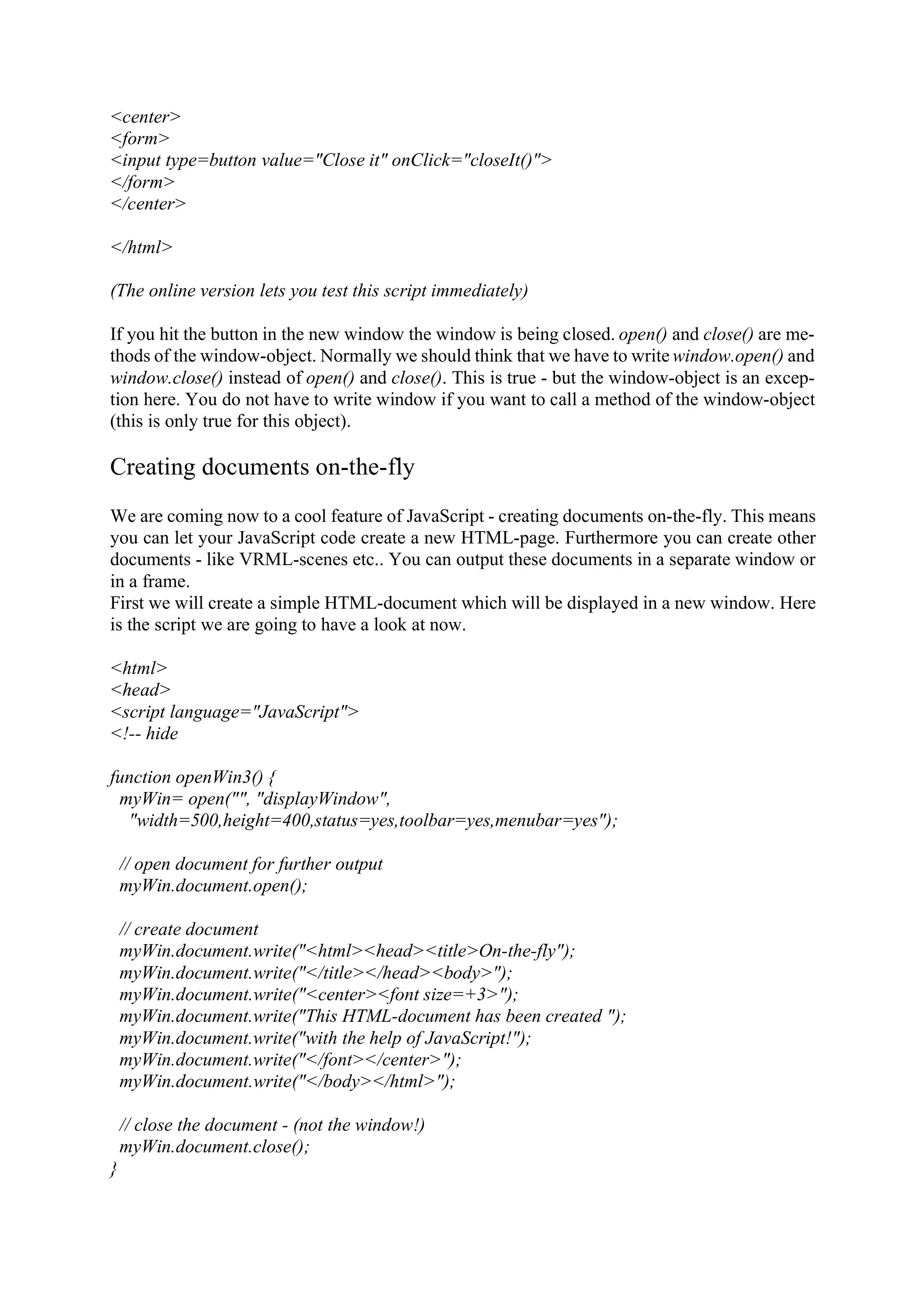 <center> <form> <input type=button value="Close it" onClick="closeIt()"> </form> </center> </html> (The online version lets you test this script immediately) If you hit the button in the new window the window is being closed. open() and close() are me- thods of the window-object. Normally we should think that we have to write window.open() and window.close() instead of open() and close(). This is true - but the window-object is an excep- tion here. You do not have to write window if you want to call a method of the window-object (this is only true for this object). Creating documents on-the-fly We are coming now to a cool feature of JavaScript - creating documents on-the-fly. This means you can let your JavaScript code create a new HTML-page. Furthermore you can create other documents - like VRML-scenes etc.. You can output these documents in a separate window or in a frame. First we will create a simple HTML-document which will be displayed in a new window. Here is the script we are going to have a look at now. <html> <head> <script language="JavaScript"> <!-- hide function openWin3() { myWin= open("", "displayWindow", "width=500,height=400,status=yes,toolbar=yes,menubar=yes"); // open document for further output myWin.document.open(); // create document myWin.document.write("<html><head><title>On-the-fly"); myWin.document.write("</title></head><body>"); myWin.document.write("<center><font size=+3>"); myWin.document.write("This HTML-document has been created "); myWin.document.write("with the help of JavaScript!"); myWin.document.write("</font></center>"); myWin.document.write("</body></html>"); // close the document - (not the window!) myWin.document.close(); } 