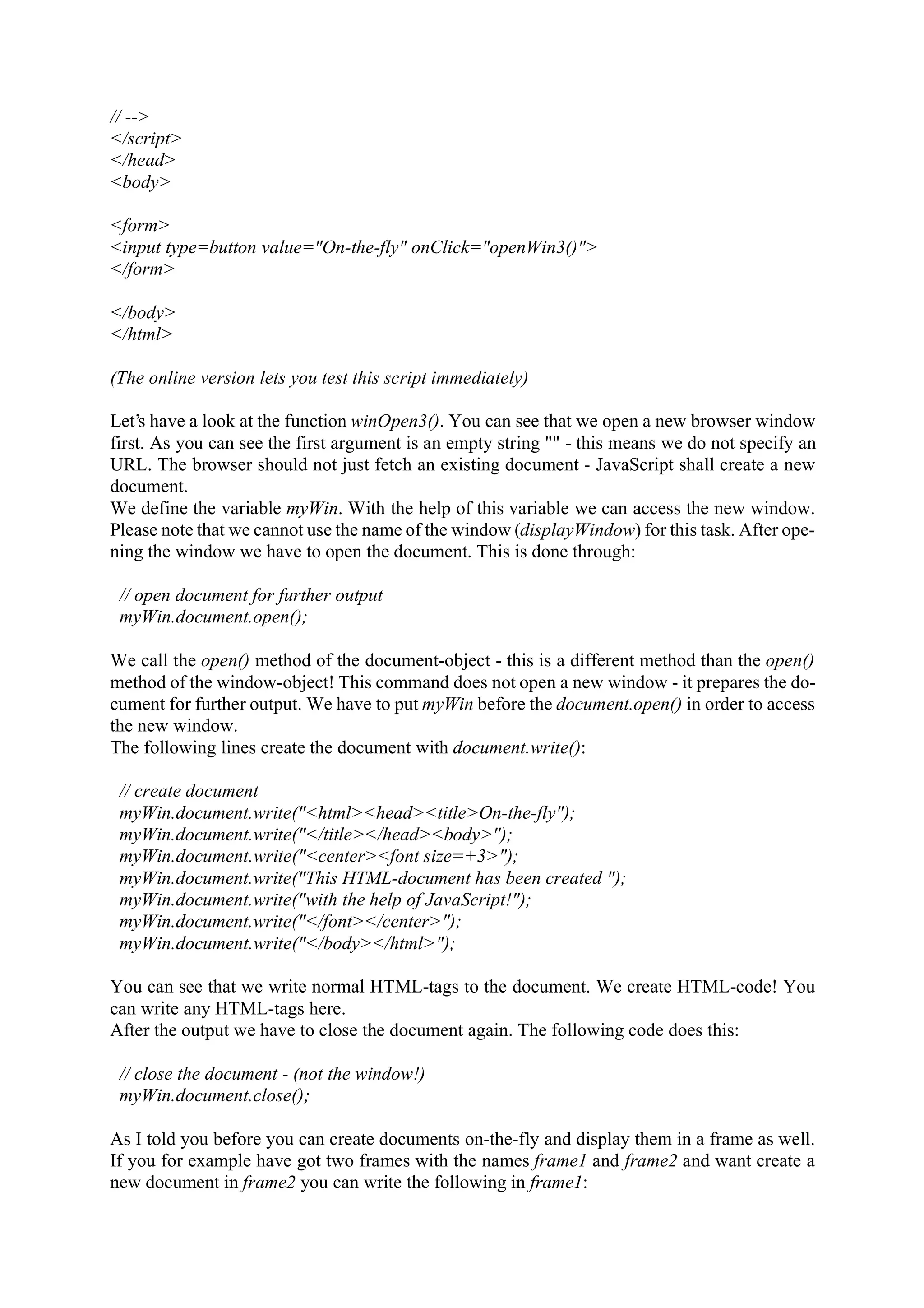 // --> </script> </head> <body> <form> <input type=button value="On-the-fly" onClick="openWin3()"> </form> </body> </html> (The online version lets you test this script immediately) Let’s have a look at the function winOpen3(). You can see that we open a new browser window first. As you can see the first argument is an empty string "" - this means we do not specify an URL. The browser should not just fetch an existing document - JavaScript shall create a new document. We define the variable myWin. With the help of this variable we can access the new window. Please note that we cannot use the name of the window (displayWindow) for this task. After ope- ning the window we have to open the document. This is done through: // open document for further output myWin.document.open(); We call the open() method of the document-object - this is a different method than the open() method of the window-object! This command does not open a new window - it prepares the do- cument for further output. We have to put myWin before the document.open() in order to access the new window. The following lines create the document with document.write(): // create document myWin.document.write("<html><head><title>On-the-fly"); myWin.document.write("</title></head><body>"); myWin.document.write("<center><font size=+3>"); myWin.document.write("This HTML-document has been created "); myWin.document.write("with the help of JavaScript!"); myWin.document.write("</font></center>"); myWin.document.write("</body></html>"); You can see that we write normal HTML-tags to the document. We create HTML-code! You can write any HTML-tags here. After the output we have to close the document again. The following code does this: // close the document - (not the window!) myWin.document.close(); As I told you before you can create documents on-the-fly and display them in a frame as well. If you for example have got two frames with the names frame1 and frame2 and want create a new document in frame2 you can write the following in frame1: 