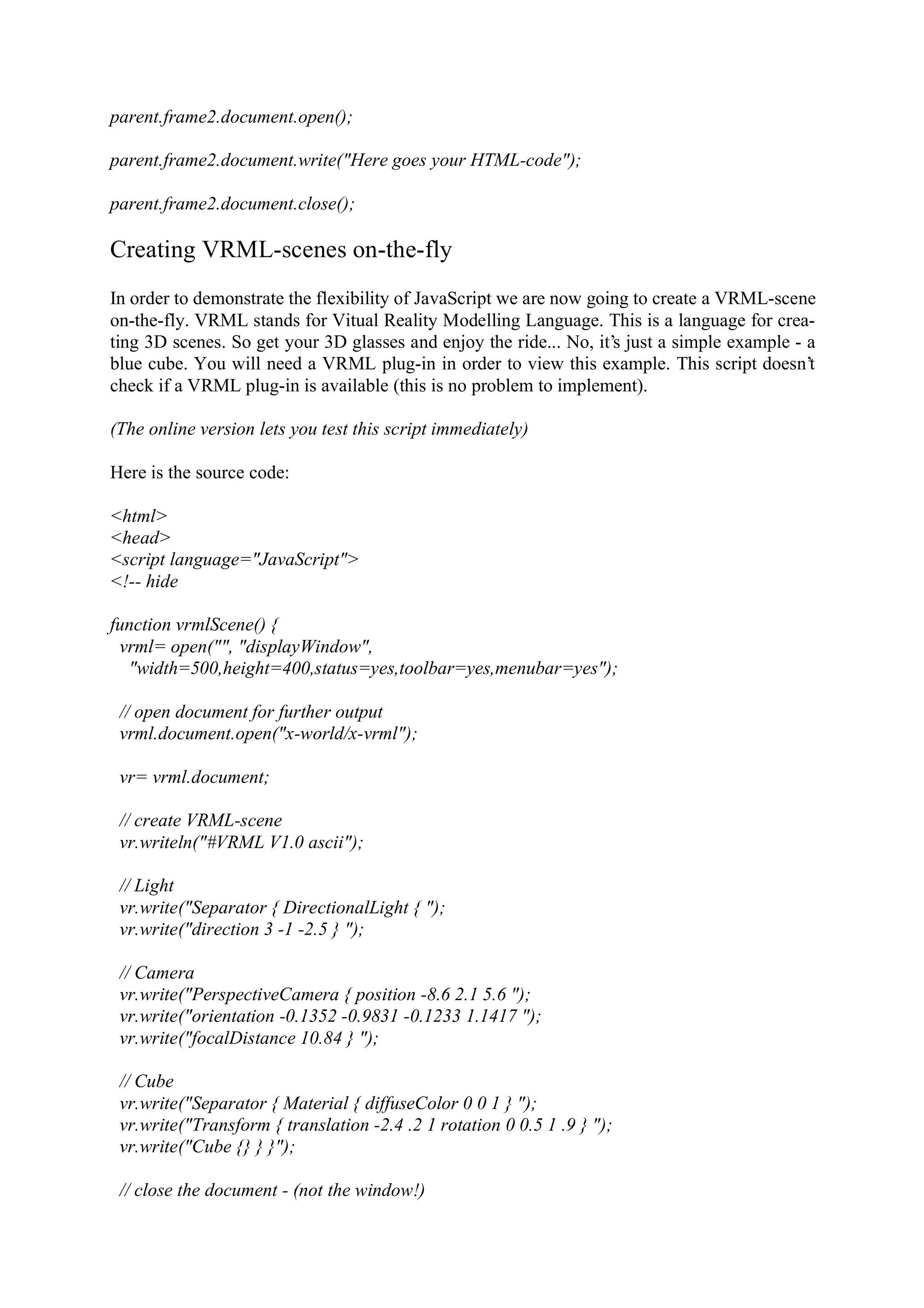 parent.frame2.document.open(); parent.frame2.document.write("Here goes your HTML-code"); parent.frame2.document.close(); Creating VRML-scenes on-the-fly In order to demonstrate the flexibility of JavaScript we are now going to create a VRML-scene on-the-fly. VRML stands for Vitual Reality Modelling Language. This is a language for crea- ting 3D scenes. So get your 3D glasses and enjoy the ride... No, it’s just a simple example - a blue cube. You will need a VRML plug-in in order to view this example. This script doesn’t check if a VRML plug-in is available (this is no problem to implement). (The online version lets you test this script immediately) Here is the source code: <html> <head> <script language="JavaScript"> <!-- hide function vrmlScene() { vrml= open("", "displayWindow", "width=500,height=400,status=yes,toolbar=yes,menubar=yes"); // open document for further output vrml.document.open("x-world/x-vrml"); vr= vrml.document; // create VRML-scene vr.writeln("#VRML V1.0 ascii"); // Light vr.write("Separator { DirectionalLight { "); vr.write("direction 3 -1 -2.5 } "); // Camera vr.write("PerspectiveCamera { position -8.6 2.1 5.6 "); vr.write("orientation -0.1352 -0.9831 -0.1233 1.1417 "); vr.write("focalDistance 10.84 } "); // Cube vr.write("Separator { Material { diffuseColor 0 0 1 } "); vr.write("Transform { translation -2.4 .2 1 rotation 0 0.5 1 .9 } "); vr.write("Cube {} } }"); // close the document - (not the window!) 