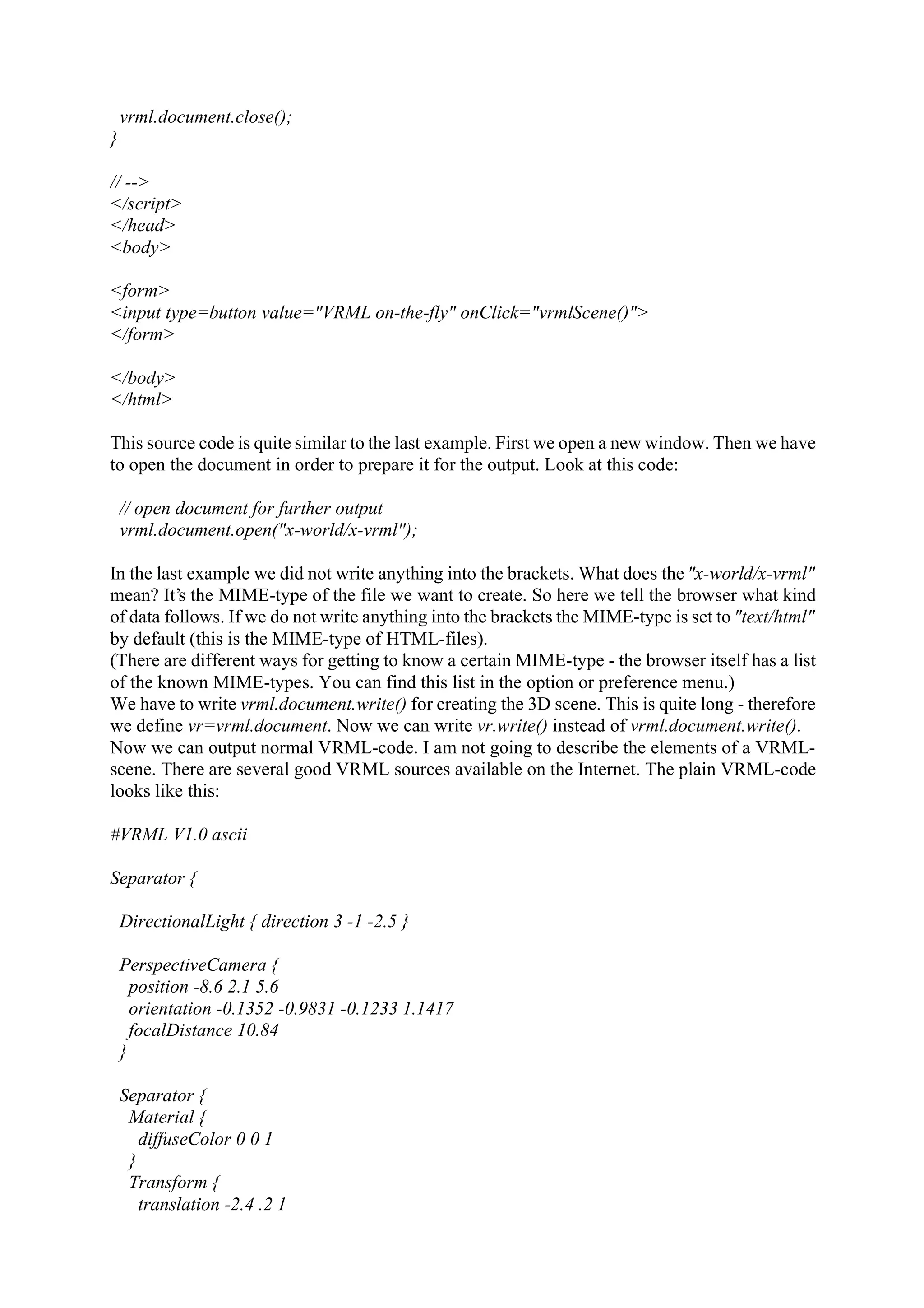 vrml.document.close(); } // --> </script> </head> <body> <form> <input type=button value="VRML on-the-fly" onClick="vrmlScene()"> </form> </body> </html> This source code is quite similar to the last example. First we open a new window. Then we have to open the document in order to prepare it for the output. Look at this code: // open document for further output vrml.document.open("x-world/x-vrml"); In the last example we did not write anything into the brackets. What does the "x-world/x-vrml" mean? It’s the MIME-type of the file we want to create. So here we tell the browser what kind of data follows. If we do not write anything into the brackets the MIME-type is set to "text/html" by default (this is the MIME-type of HTML-files). (There are different ways for getting to know a certain MIME-type - the browser itself has a list of the known MIME-types. You can find this list in the option or preference menu.) We have to write vrml.document.write() for creating the 3D scene. This is quite long - therefore we define vr=vrml.document. Now we can write vr.write() instead of vrml.document.write(). Now we can output normal VRML-code. I am not going to describe the elements of a VRML- scene. There are several good VRML sources available on the Internet. The plain VRML-code looks like this: #VRML V1.0 ascii Separator { DirectionalLight { direction 3 -1 -2.5 } PerspectiveCamera { position -8.6 2.1 5.6 orientation -0.1352 -0.9831 -0.1233 1.1417 focalDistance 10.84 } Separator { Material { diffuseColor 0 0 1 } Transform { translation -2.4 .2 1 
