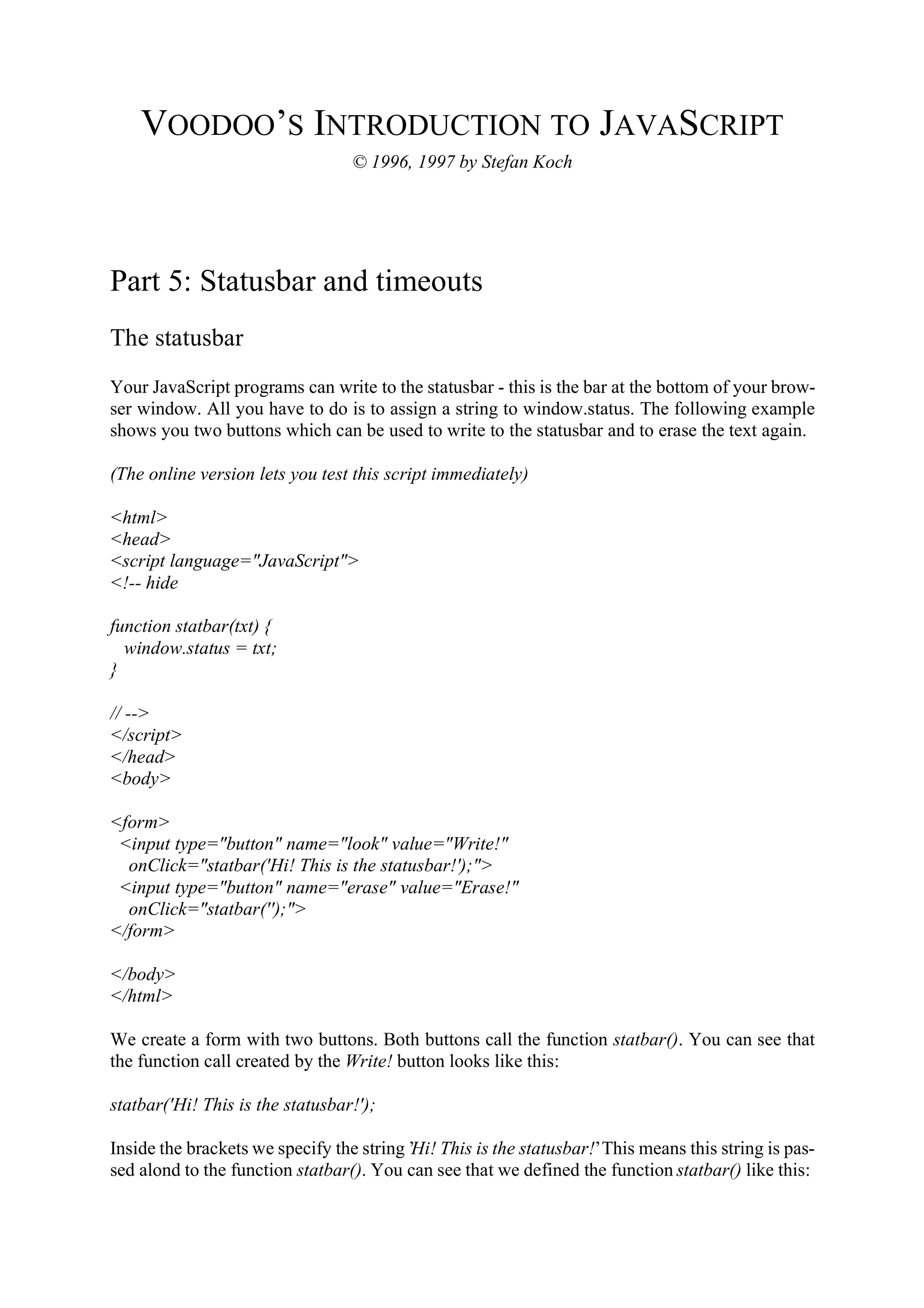 VOODOO’S INTRODUCTION TO JAVASCRIPT © 1996, 1997 by Stefan Koch Part 5: Statusbar and timeouts The statusbar Your JavaScript programs can write to the statusbar - this is the bar at the bottom of your brow- ser window. All you have to do is to assign a string to window.status. The following example shows you two buttons which can be used to write to the statusbar and to erase the text again. (The online version lets you test this script immediately) <html> <head> <script language="JavaScript"> <!-- hide function statbar(txt) { window.status = txt; } // --> </script> </head> <body> <form> <input type="button" name="look" value="Write!" onClick="statbar('Hi! This is the statusbar!');"> <input type="button" name="erase" value="Erase!" onClick="statbar('');"> </form> </body> </html> We create a form with two buttons. Both buttons call the function statbar(). You can see that the function call created by the Write! button looks like this: statbar('Hi! This is the statusbar!'); Inside the brackets we specify the string ’Hi! This is the statusbar!’ This means this string is pas- sed alond to the function statbar(). You can see that we defined the function statbar() like this: 