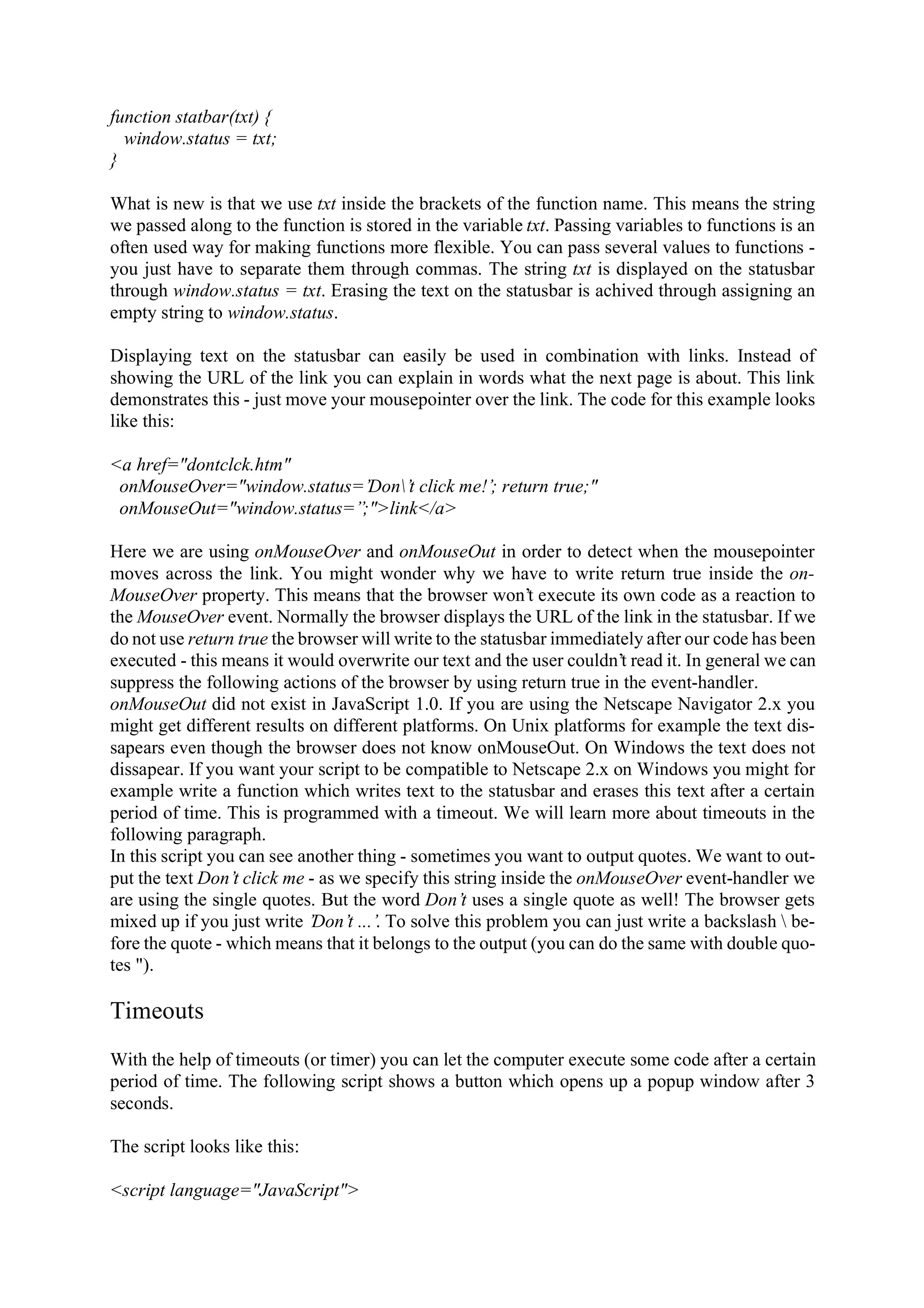 function statbar(txt) { window.status = txt; } What is new is that we use txt inside the brackets of the function name. This means the string we passed along to the function is stored in the variable txt. Passing variables to functions is an often used way for making functions more flexible. You can pass several values to functions - you just have to separate them through commas. The string txt is displayed on the statusbar through window.status = txt. Erasing the text on the statusbar is achived through assigning an empty string to window.status. Displaying text on the statusbar can easily be used in combination with links. Instead of showing the URL of the link you can explain in words what the next page is about. This link demonstrates this - just move your mousepointer over the link. The code for this example looks like this: <a href="dontclck.htm" onMouseOver="window.status=’Don’t click me!’; return true;" onMouseOut="window.status=’’;">link</a> Here we are using onMouseOver and onMouseOut in order to detect when the mousepointer moves across the link. You might wonder why we have to write return true inside the on- MouseOver property. This means that the browser won’t execute its own code as a reaction to the MouseOver event. Normally the browser displays the URL of the link in the statusbar. If we do not use return true the browser will write to the statusbar immediately after our code has been executed - this means it would overwrite our text and the user couldn’t read it. In general we can suppress the following actions of the browser by using return true in the event-handler. onMouseOut did not exist in JavaScript 1.0. If you are using the Netscape Navigator 2.x you might get different results on different platforms. On Unix platforms for example the text dis- sapears even though the browser does not know onMouseOut. On Windows the text does not dissapear. If you want your script to be compatible to Netscape 2.x on Windows you might for example write a function which writes text to the statusbar and erases this text after a certain period of time. This is programmed with a timeout. We will learn more about timeouts in the following paragraph. In this script you can see another thing - sometimes you want to output quotes. We want to out- put the text Don’t click me - as we specify this string inside the onMouseOver event-handler we are using the single quotes. But the word Don’t uses a single quote as well! The browser gets mixed up if you just write ’Don’t ...’. To solve this problem you can just write a backslash be- fore the quote - which means that it belongs to the output (you can do the same with double quo- tes "). Timeouts With the help of timeouts (or timer) you can let the computer execute some code after a certain period of time. The following script shows a button which opens up a popup window after 3 seconds. The script looks like this: <script language="JavaScript"> 