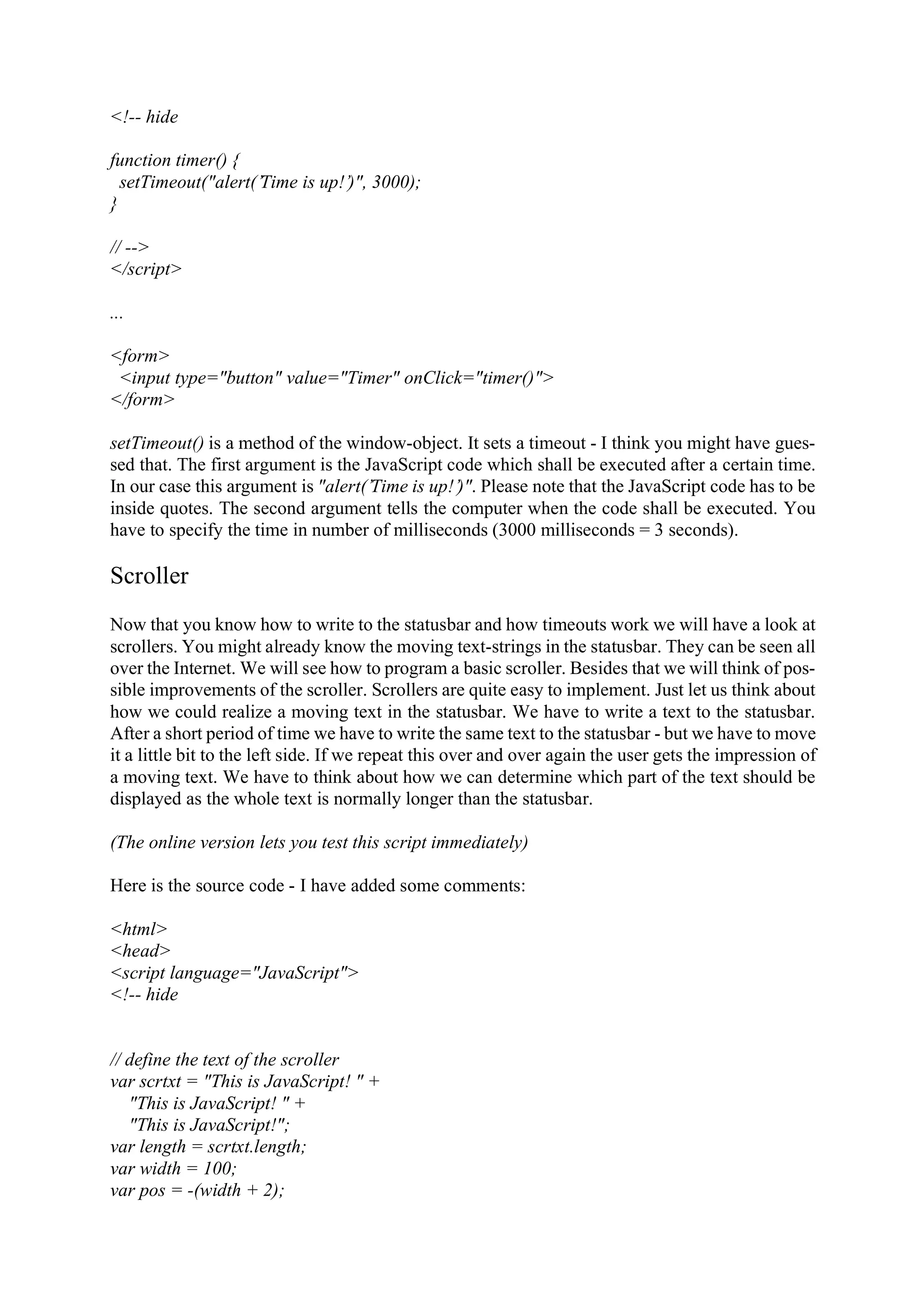<!-- hide function timer() { setTimeout("alert(’Time is up!’)", 3000); } // --> </script> ... <form> <input type="button" value="Timer" onClick="timer()"> </form> setTimeout() is a method of the window-object. It sets a timeout - I think you might have gues- sed that. The first argument is the JavaScript code which shall be executed after a certain time. In our case this argument is "alert(’Time is up!’)". Please note that the JavaScript code has to be inside quotes. The second argument tells the computer when the code shall be executed. You have to specify the time in number of milliseconds (3000 milliseconds = 3 seconds). Scroller Now that you know how to write to the statusbar and how timeouts work we will have a look at scrollers. You might already know the moving text-strings in the statusbar. They can be seen all over the Internet. We will see how to program a basic scroller. Besides that we will think of pos- sible improvements of the scroller. Scrollers are quite easy to implement. Just let us think about how we could realize a moving text in the statusbar. We have to write a text to the statusbar. After a short period of time we have to write the same text to the statusbar - but we have to move it a little bit to the left side. If we repeat this over and over again the user gets the impression of a moving text. We have to think about how we can determine which part of the text should be displayed as the whole text is normally longer than the statusbar. (The online version lets you test this script immediately) Here is the source code - I have added some comments: <html> <head> <script language="JavaScript"> <!-- hide // define the text of the scroller var scrtxt = "This is JavaScript! " + "This is JavaScript! " + "This is JavaScript!"; var length = scrtxt.length; var width = 100; var pos = -(width + 2); 