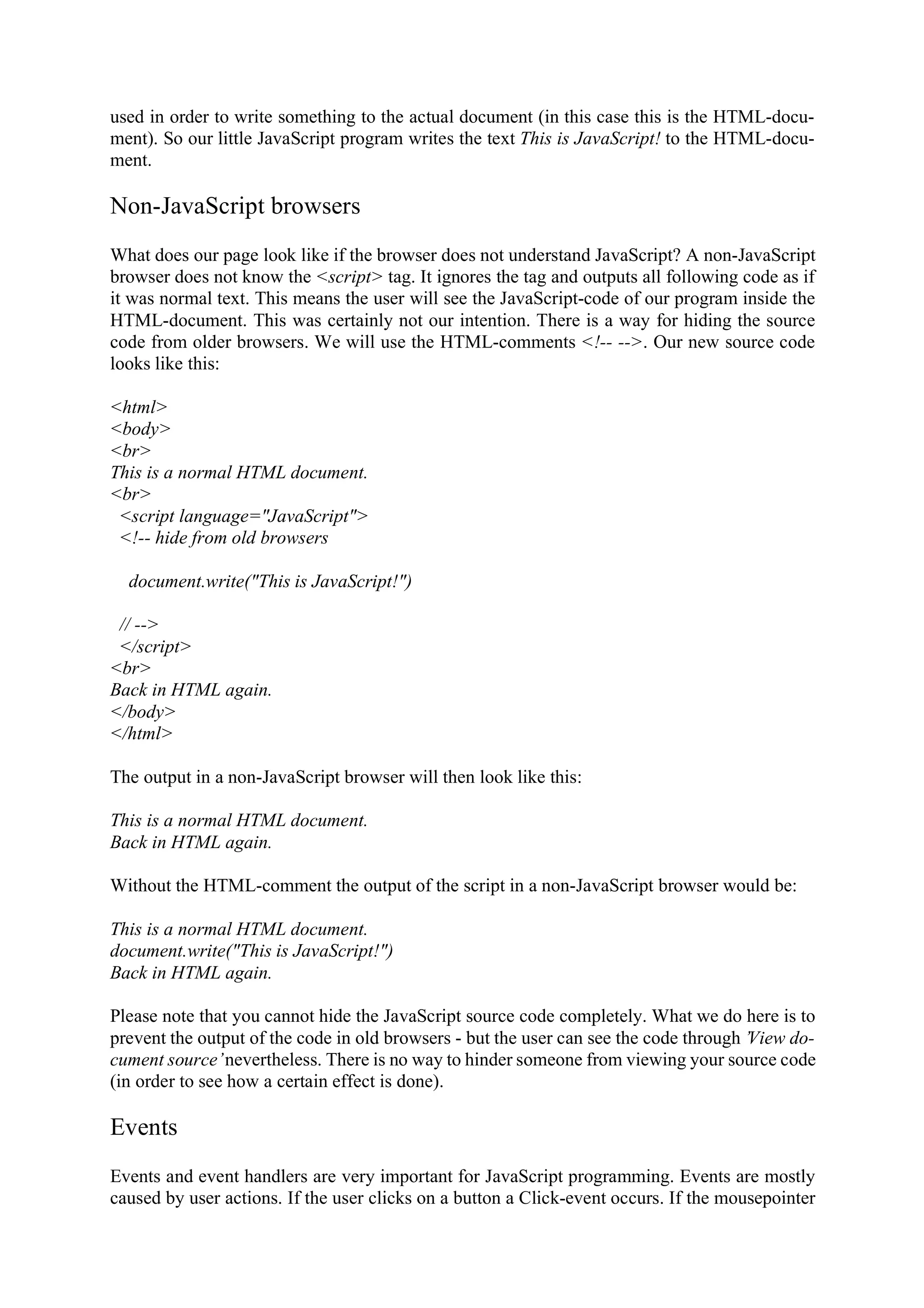 used in order to write something to the actual document (in this case this is the HTML-docu- ment). So our little JavaScript program writes the text This is JavaScript! to the HTML-docu- ment. Non-JavaScript browsers What does our page look like if the browser does not understand JavaScript? A non-JavaScript browser does not know the <script> tag. It ignores the tag and outputs all following code as if it was normal text. This means the user will see the JavaScript-code of our program inside the HTML-document. This was certainly not our intention. There is a way for hiding the source code from older browsers. We will use the HTML-comments <!-- -->. Our new source code looks like this: <html> <body> <br> This is a normal HTML document. <br> <script language="JavaScript"> <!-- hide from old browsers document.write("This is JavaScript!") // --> </script> <br> Back in HTML again. </body> </html> The output in a non-JavaScript browser will then look like this: This is a normal HTML document. Back in HTML again. Without the HTML-comment the output of the script in a non-JavaScript browser would be: This is a normal HTML document. document.write("This is JavaScript!") Back in HTML again. Please note that you cannot hide the JavaScript source code completely. What we do here is to prevent the output of the code in old browsers - but the user can see the code through ’View do- cument source’ nevertheless. There is no way to hinder someone from viewing your source code (in order to see how a certain effect is done). Events Events and event handlers are very important for JavaScript programming. Events are mostly caused by user actions. If the user clicks on a button a Click-event occurs. If the mousepointer 