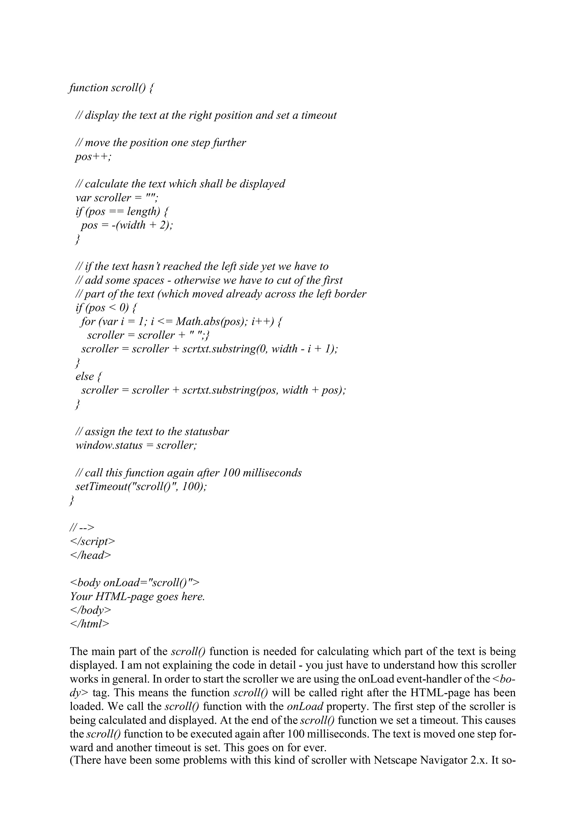 function scroll() { // display the text at the right position and set a timeout // move the position one step further pos++; // calculate the text which shall be displayed var scroller = ""; if (pos == length) { pos = -(width + 2); } // if the text hasn’t reached the left side yet we have to // add some spaces - otherwise we have to cut of the first // part of the text (which moved already across the left border if (pos < 0) { for (var i = 1; i <= Math.abs(pos); i++) { scroller = scroller + " ";} scroller = scroller + scrtxt.substring(0, width - i + 1); } else { scroller = scroller + scrtxt.substring(pos, width + pos); } // assign the text to the statusbar window.status = scroller; // call this function again after 100 milliseconds setTimeout("scroll()", 100); } // --> </script> </head> <body onLoad="scroll()"> Your HTML-page goes here. </body> </html> The main part of the scroll() function is needed for calculating which part of the text is being displayed. I am not explaining the code in detail - you just have to understand how this scroller works in general. In order to start the scroller we are using the onLoad event-handler of the <bo- dy> tag. This means the function scroll() will be called right after the HTML-page has been loaded. We call the scroll() function with the onLoad property. The first step of the scroller is being calculated and displayed. At the end of the scroll() function we set a timeout. This causes the scroll() function to be executed again after 100 milliseconds. The text is moved one step for- ward and another timeout is set. This goes on for ever. (There have been some problems with this kind of scroller with Netscape Navigator 2.x. It so- 