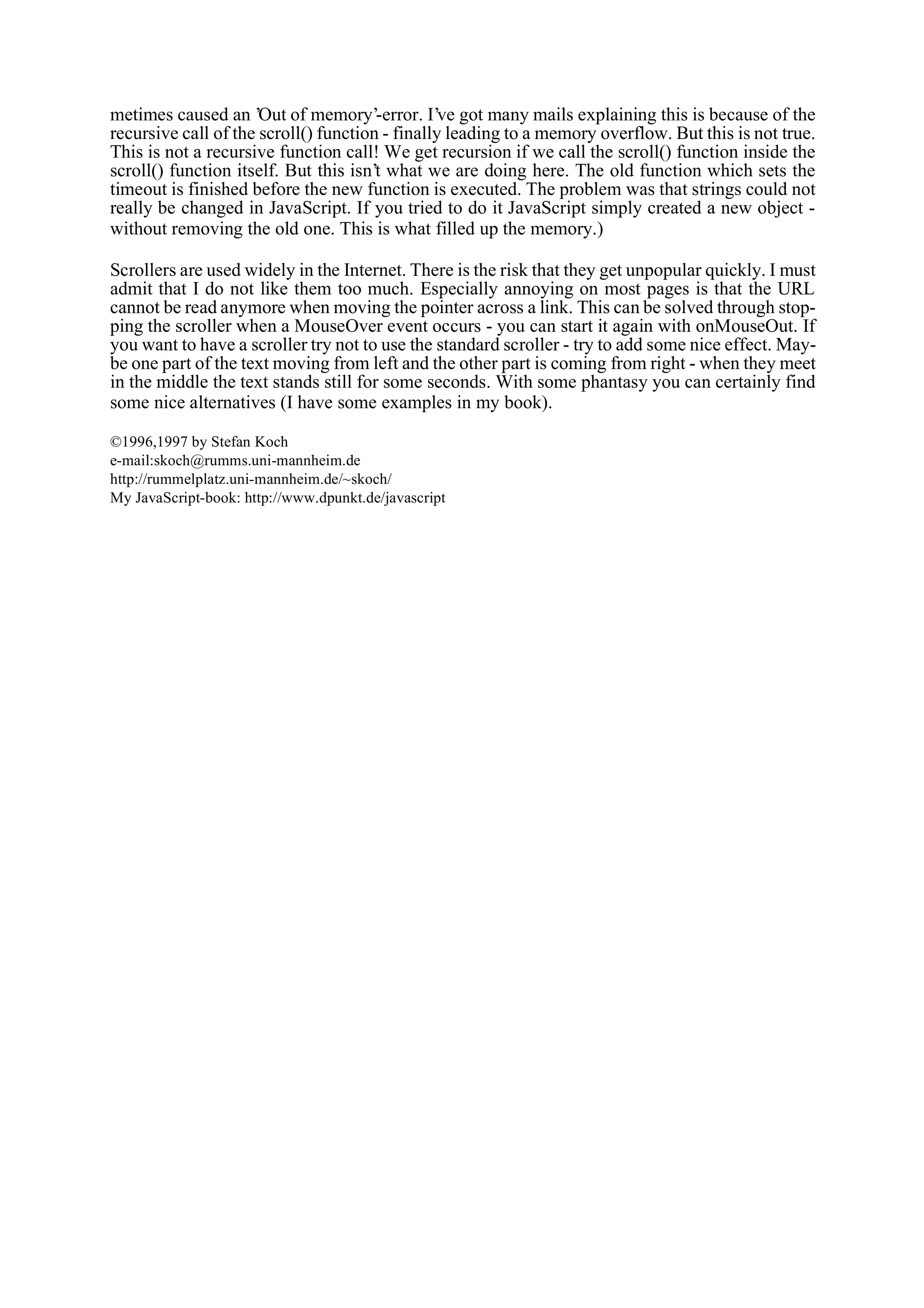 metimes caused an ’Out of memory’-error. I’ve got many mails explaining this is because of the recursive call of the scroll() function - finally leading to a memory overflow. But this is not true. This is not a recursive function call! We get recursion if we call the scroll() function inside the scroll() function itself. But this isn’t what we are doing here. The old function which sets the timeout is finished before the new function is executed. The problem was that strings could not really be changed in JavaScript. If you tried to do it JavaScript simply created a new object - without removing the old one. This is what filled up the memory.) Scrollers are used widely in the Internet. There is the risk that they get unpopular quickly. I must admit that I do not like them too much. Especially annoying on most pages is that the URL cannot be read anymore when moving the pointer across a link. This can be solved through stop- ping the scroller when a MouseOver event occurs - you can start it again with onMouseOut. If you want to have a scroller try not to use the standard scroller - try to add some nice effect. May- be one part of the text moving from left and the other part is coming from right - when they meet in the middle the text stands still for some seconds. With some phantasy you can certainly find some nice alternatives (I have some examples in my book). ©1996,1997 by Stefan Koch e-mail:skoch@rumms.uni-mannheim.de http://rummelplatz.uni-mannheim.de/~skoch/ My JavaScript-book: http://www.dpunkt.de/javascript 