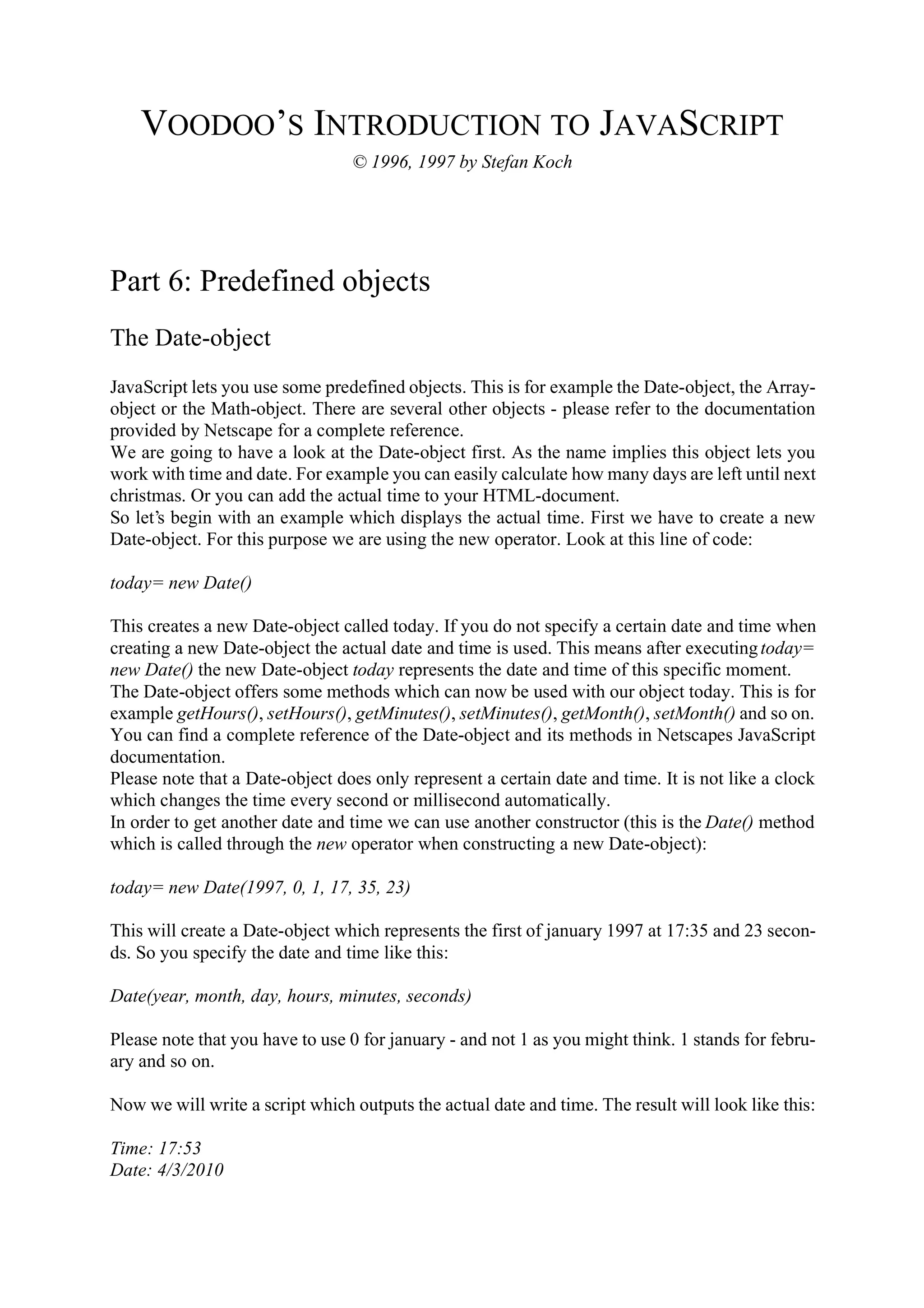 VOODOO’S INTRODUCTION TO JAVASCRIPT © 1996, 1997 by Stefan Koch Part 6: Predefined objects The Date-object JavaScript lets you use some predefined objects. This is for example the Date-object, the Array- object or the Math-object. There are several other objects - please refer to the documentation provided by Netscape for a complete reference. We are going to have a look at the Date-object first. As the name implies this object lets you work with time and date. For example you can easily calculate how many days are left until next christmas. Or you can add the actual time to your HTML-document. So let’s begin with an example which displays the actual time. First we have to create a new Date-object. For this purpose we are using the new operator. Look at this line of code: today= new Date() This creates a new Date-object called today. If you do not specify a certain date and time when creating a new Date-object the actual date and time is used. This means after executing today= new Date() the new Date-object today represents the date and time of this specific moment. The Date-object offers some methods which can now be used with our object today. This is for example getHours(), setHours(), getMinutes(), setMinutes(), getMonth(), setMonth() and so on. You can find a complete reference of the Date-object and its methods in Netscapes JavaScript documentation. Please note that a Date-object does only represent a certain date and time. It is not like a clock which changes the time every second or millisecond automatically. In order to get another date and time we can use another constructor (this is the Date() method which is called through the new operator when constructing a new Date-object): today= new Date(1997, 0, 1, 17, 35, 23) This will create a Date-object which represents the first of january 1997 at 17:35 and 23 secon- ds. So you specify the date and time like this: Date(year, month, day, hours, minutes, seconds) Please note that you have to use 0 for january - and not 1 as you might think. 1 stands for febru- ary and so on. Now we will write a script which outputs the actual date and time. The result will look like this: Time: 17:53 Date: 4/3/2010 