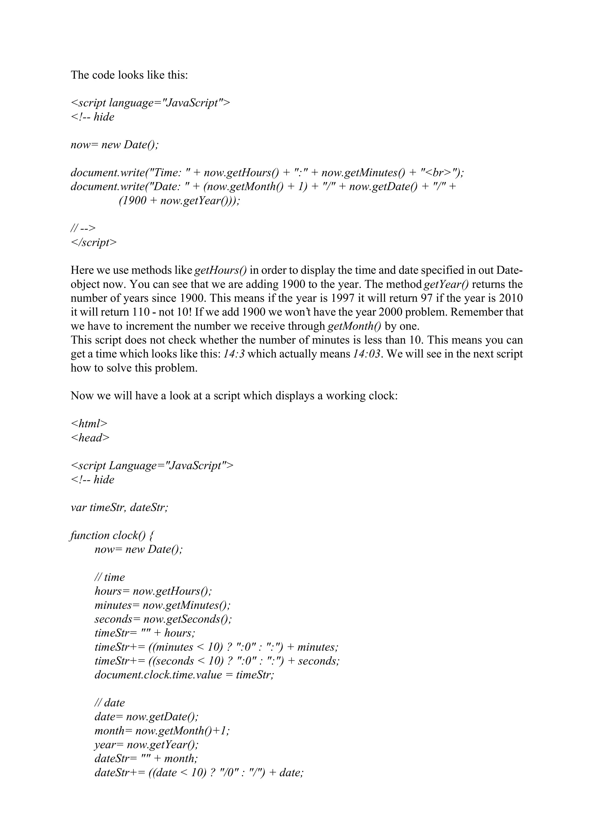 The code looks like this: <script language="JavaScript"> <!-- hide now= new Date(); document.write("Time: " + now.getHours() + ":" + now.getMinutes() + "<br>"); document.write("Date: " + (now.getMonth() + 1) + "/" + now.getDate() + "/" + (1900 + now.getYear())); // --> </script> Here we use methods like getHours() in order to display the time and date specified in out Date- object now. You can see that we are adding 1900 to the year. The method getYear() returns the number of years since 1900. This means if the year is 1997 it will return 97 if the year is 2010 it will return 110 - not 10! If we add 1900 we won’t have the year 2000 problem. Remember that we have to increment the number we receive through getMonth() by one. This script does not check whether the number of minutes is less than 10. This means you can get a time which looks like this: 14:3 which actually means 14:03. We will see in the next script how to solve this problem. Now we will have a look at a script which displays a working clock: <html> <head> <script Language="JavaScript"> <!-- hide var timeStr, dateStr; function clock() { now= new Date(); // time hours= now.getHours(); minutes= now.getMinutes(); seconds= now.getSeconds(); timeStr= "" + hours; timeStr+= ((minutes < 10) ? ":0" : ":") + minutes; timeStr+= ((seconds < 10) ? ":0" : ":") + seconds; document.clock.time.value = timeStr; // date date= now.getDate(); month= now.getMonth()+1; year= now.getYear(); dateStr= "" + month; dateStr+= ((date < 10) ? "/0" : "/") + date; 