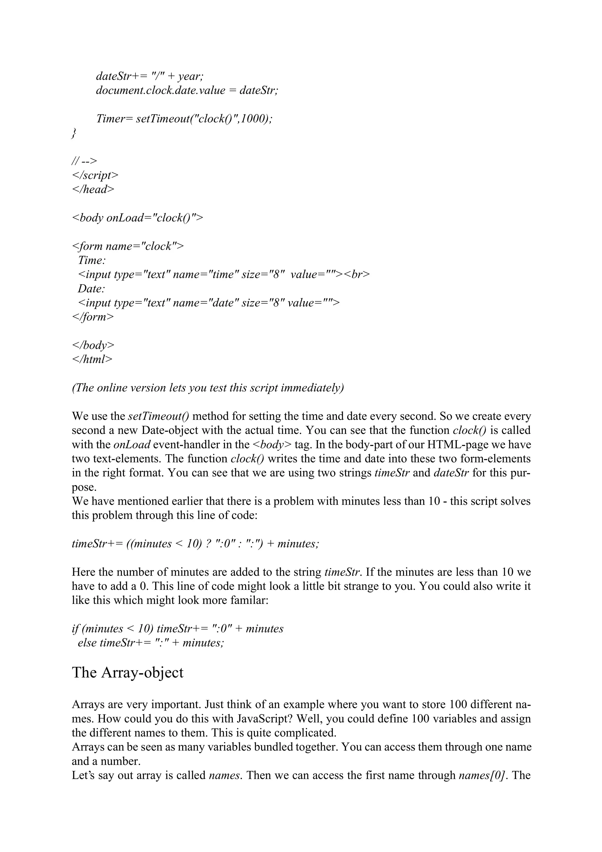 dateStr+= "/" + year; document.clock.date.value = dateStr; Timer= setTimeout("clock()",1000); } // --> </script> </head> <body onLoad="clock()"> <form name="clock"> Time: <input type="text" name="time" size="8" value=""><br> Date: <input type="text" name="date" size="8" value=""> </form> </body> </html> (The online version lets you test this script immediately) We use the setTimeout() method for setting the time and date every second. So we create every second a new Date-object with the actual time. You can see that the function clock() is called with the onLoad event-handler in the <body> tag. In the body-part of our HTML-page we have two text-elements. The function clock() writes the time and date into these two form-elements in the right format. You can see that we are using two strings timeStr and dateStr for this pur- pose. We have mentioned earlier that there is a problem with minutes less than 10 - this script solves this problem through this line of code: timeStr+= ((minutes < 10) ? ":0" : ":") + minutes; Here the number of minutes are added to the string timeStr. If the minutes are less than 10 we have to add a 0. This line of code might look a little bit strange to you. You could also write it like this which might look more familar: if (minutes < 10) timeStr+= ":0" + minutes else timeStr+= ":" + minutes; The Array-object Arrays are very important. Just think of an example where you want to store 100 different na- mes. How could you do this with JavaScript? Well, you could define 100 variables and assign the different names to them. This is quite complicated. Arrays can be seen as many variables bundled together. You can access them through one name and a number. Let’s say out array is called names. Then we can access the first name through names[0]. The 