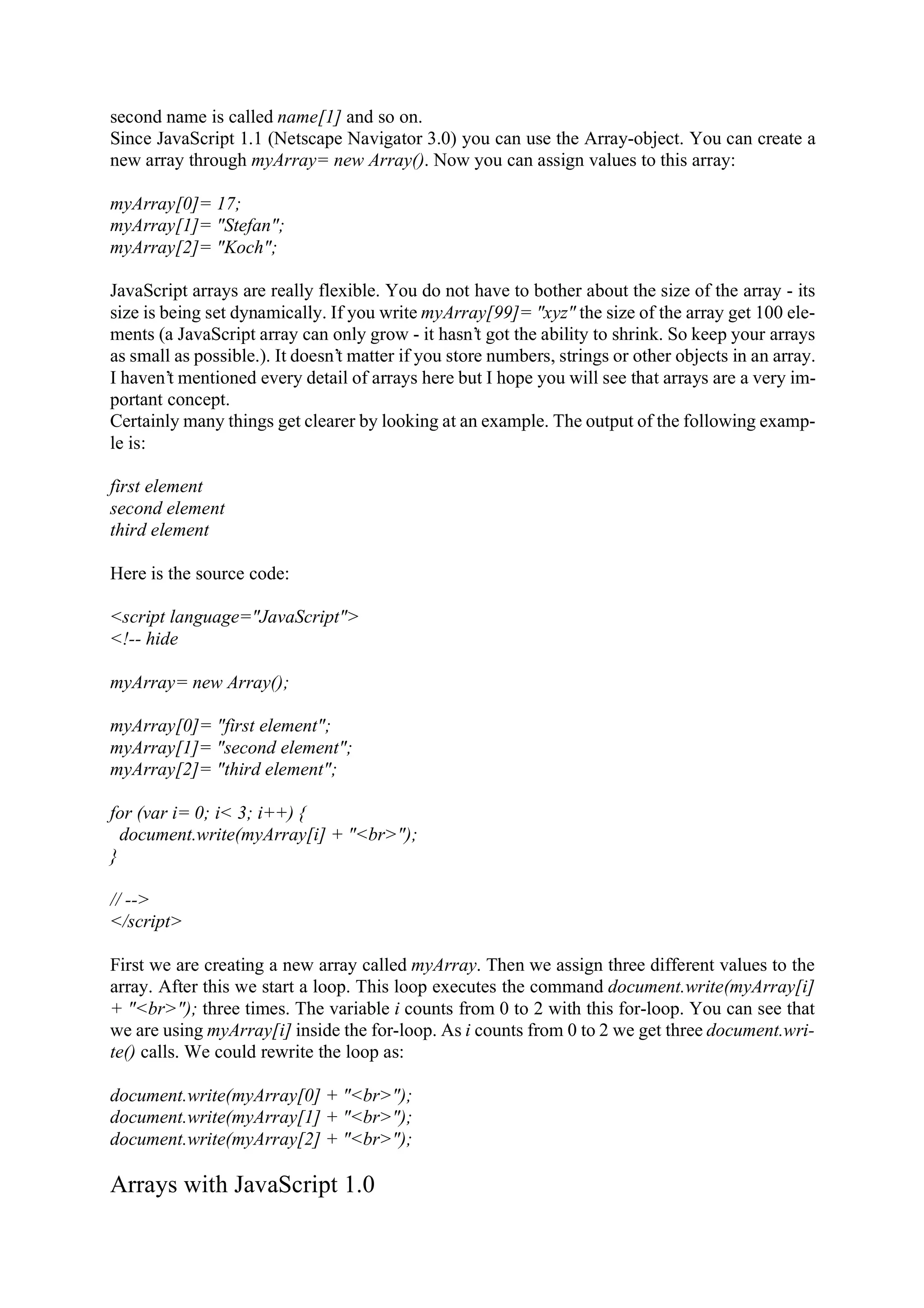 second name is called name[1] and so on. Since JavaScript 1.1 (Netscape Navigator 3.0) you can use the Array-object. You can create a new array through myArray= new Array(). Now you can assign values to this array: myArray[0]= 17; myArray[1]= "Stefan"; myArray[2]= "Koch"; JavaScript arrays are really flexible. You do not have to bother about the size of the array - its size is being set dynamically. If you write myArray[99]= "xyz" the size of the array get 100 ele- ments (a JavaScript array can only grow - it hasn’t got the ability to shrink. So keep your arrays as small as possible.). It doesn’t matter if you store numbers, strings or other objects in an array. I haven’t mentioned every detail of arrays here but I hope you will see that arrays are a very im- portant concept. Certainly many things get clearer by looking at an example. The output of the following examp- le is: first element second element third element Here is the source code: <script language="JavaScript"> <!-- hide myArray= new Array(); myArray[0]= "first element"; myArray[1]= "second element"; myArray[2]= "third element"; for (var i= 0; i< 3; i++) { document.write(myArray[i] + "<br>"); } // --> </script> First we are creating a new array called myArray. Then we assign three different values to the array. After this we start a loop. This loop executes the command document.write(myArray[i] + "<br>"); three times. The variable i counts from 0 to 2 with this for-loop. You can see that we are using myArray[i] inside the for-loop. As i counts from 0 to 2 we get three document.wri- te() calls. We could rewrite the loop as: document.write(myArray[0] + "<br>"); document.write(myArray[1] + "<br>"); document.write(myArray[2] + "<br>"); Arrays with JavaScript 1.0 