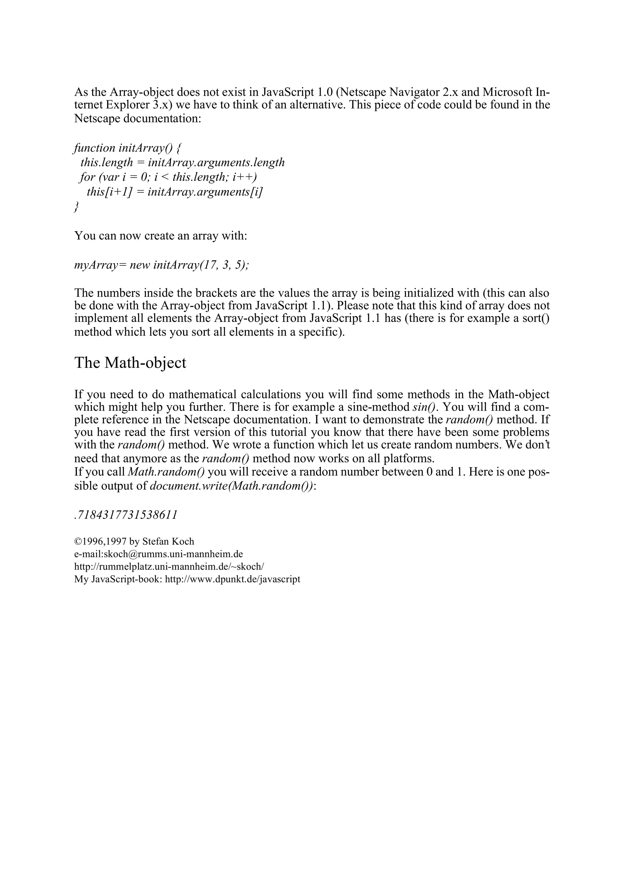 As the Array-object does not exist in JavaScript 1.0 (Netscape Navigator 2.x and Microsoft In- ternet Explorer 3.x) we have to think of an alternative. This piece of code could be found in the Netscape documentation: function initArray() { this.length = initArray.arguments.length for (var i = 0; i < this.length; i++) this[i+1] = initArray.arguments[i] } You can now create an array with: myArray= new initArray(17, 3, 5); The numbers inside the brackets are the values the array is being initialized with (this can also be done with the Array-object from JavaScript 1.1). Please note that this kind of array does not implement all elements the Array-object from JavaScript 1.1 has (there is for example a sort() method which lets you sort all elements in a specific). The Math-object If you need to do mathematical calculations you will find some methods in the Math-object which might help you further. There is for example a sine-method sin(). You will find a com- plete reference in the Netscape documentation. I want to demonstrate the random() method. If you have read the first version of this tutorial you know that there have been some problems with the random() method. We wrote a function which let us create random numbers. We don’t need that anymore as the random() method now works on all platforms. If you call Math.random() you will receive a random number between 0 and 1. Here is one pos- sible output of document.write(Math.random()): .7184317731538611 ©1996,1997 by Stefan Koch e-mail:skoch@rumms.uni-mannheim.de http://rummelplatz.uni-mannheim.de/~skoch/ My JavaScript-book: http://www.dpunkt.de/javascript 
