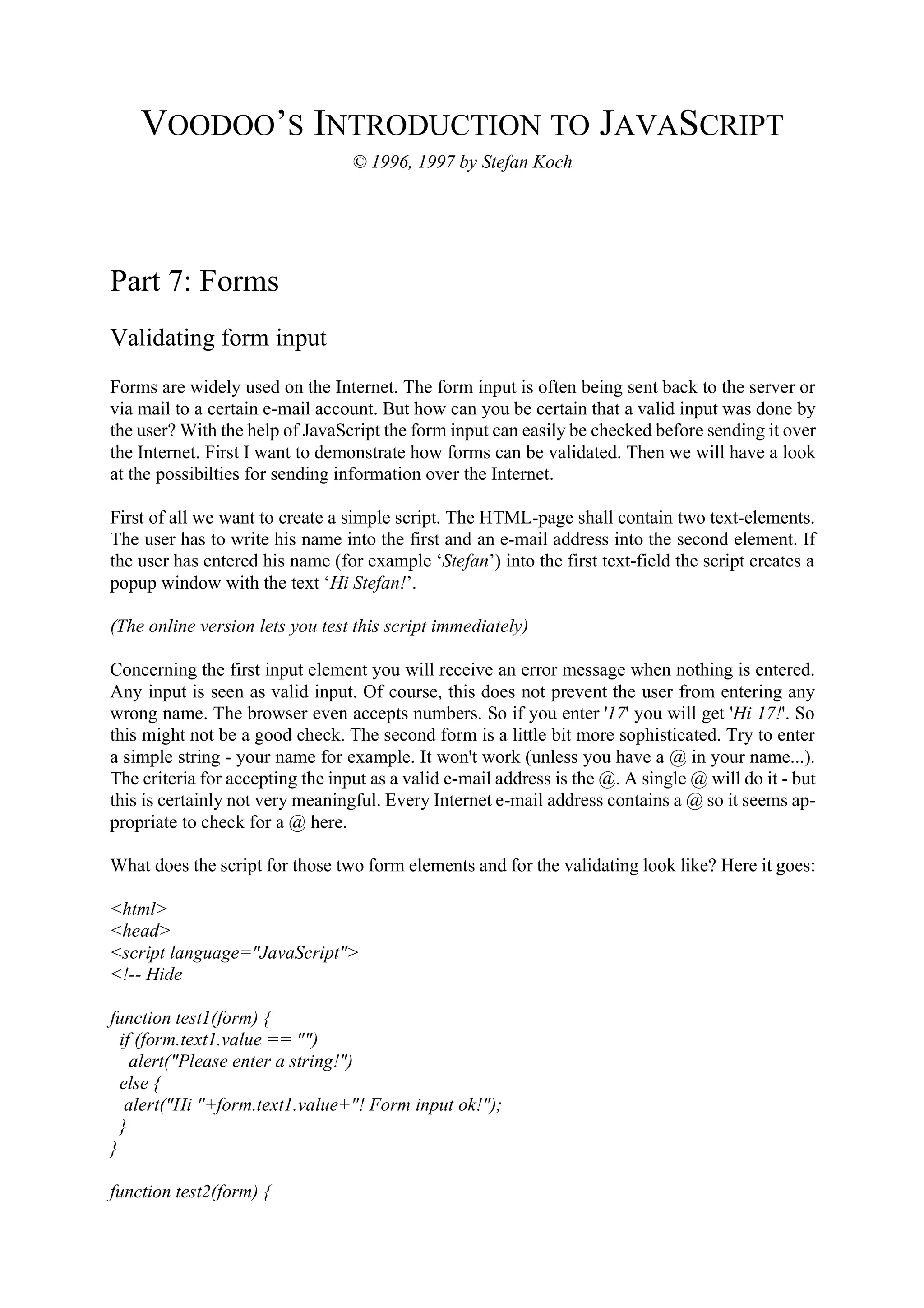 VOODOO’S INTRODUCTION TO JAVASCRIPT © 1996, 1997 by Stefan Koch Part 7: Forms Validating form input Forms are widely used on the Internet. The form input is often being sent back to the server or via mail to a certain e-mail account. But how can you be certain that a valid input was done by the user? With the help of JavaScript the form input can easily be checked before sending it over the Internet. First I want to demonstrate how forms can be validated. Then we will have a look at the possibilties for sending information over the Internet. First of all we want to create a simple script. The HTML-page shall contain two text-elements. The user has to write his name into the first and an e-mail address into the second element. If the user has entered his name (for example ‘Stefan’) into the first text-field the script creates a popup window with the text ‘Hi Stefan!’. (The online version lets you test this script immediately) Concerning the first input element you will receive an error message when nothing is entered. Any input is seen as valid input. Of course, this does not prevent the user from entering any wrong name. The browser even accepts numbers. So if you enter '17' you will get 'Hi 17!'. So this might not be a good check. The second form is a little bit more sophisticated. Try to enter a simple string - your name for example. It won't work (unless you have a @ in your name...). The criteria for accepting the input as a valid e-mail address is the @. A single @ will do it - but this is certainly not very meaningful. Every Internet e-mail address contains a @ so it seems ap- propriate to check for a @ here. What does the script for those two form elements and for the validating look like? Here it goes: <html> <head> <script language="JavaScript"> <!-- Hide function test1(form) { if (form.text1.value == "") alert("Please enter a string!") else { alert("Hi "+form.text1.value+"! Form input ok!"); } } function test2(form) { 