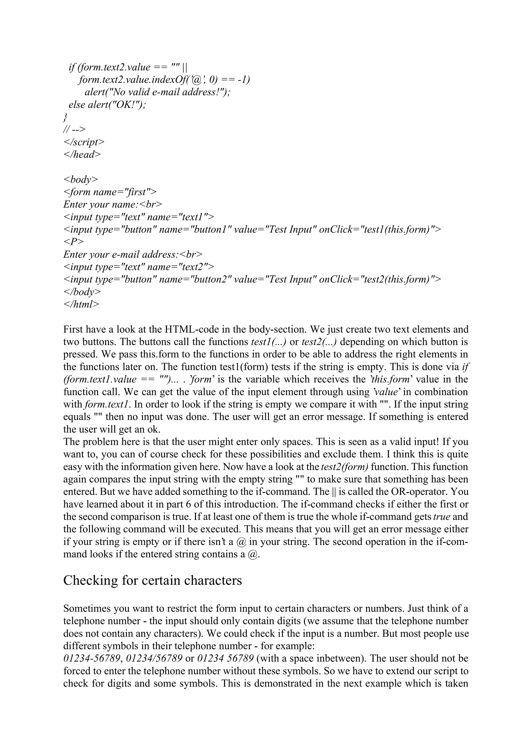 if (form.text2.value == "" || form.text2.value.indexOf(’@’, 0) == -1) alert("No valid e-mail address!"); else alert("OK!"); } // --> </script> </head> <body> <form name="first"> Enter your name:<br> <input type="text" name="text1"> <input type="button" name="button1" value="Test Input" onClick="test1(this.form)"> <P> Enter your e-mail address:<br> <input type="text" name="text2"> <input type="button" name="button2" value="Test Input" onClick="test2(this.form)"> </body> </html> First have a look at the HTML-code in the body-section. We just create two text elements and two buttons. The buttons call the functions test1(...) or test2(...) depending on which button is pressed. We pass this.form to the functions in order to be able to address the right elements in the functions later on. The function test1(form) tests if the string is empty. This is done via if (form.text1.value == "")... . ’form’ is the variable which receives the ’this.form’ value in the function call. We can get the value of the input element through using ’value’ in combination with form.text1. In order to look if the string is empty we compare it with "". If the input string equals "" then no input was done. The user will get an error message. If something is entered the user will get an ok. The problem here is that the user might enter only spaces. This is seen as a valid input! If you want to, you can of course check for these possibilities and exclude them. I think this is quite easy with the information given here. Now have a look at the test2(form) function. This function again compares the input string with the empty string "" to make sure that something has been entered. But we have added something to the if-command. The || is called the OR-operator. You have learned about it in part 6 of this introduction. The if-command checks if either the first or the second comparison is true. If at least one of them is true the whole if-command gets true and the following command will be executed. This means that you will get an error message either if your string is empty or if there isn’t a @ in your string. The second operation in the if-com- mand looks if the entered string contains a @. Checking for certain characters Sometimes you want to restrict the form input to certain characters or numbers. Just think of a telephone number - the input should only contain digits (we assume that the telephone number does not contain any characters). We could check if the input is a number. But most people use different symbols in their telephone number - for example: 01234-56789, 01234/56789 or 01234 56789 (with a space inbetween). The user should not be forced to enter the telephone number without these symbols. So we have to extend our script to check for digits and some symbols. This is demonstrated in the next example which is taken 