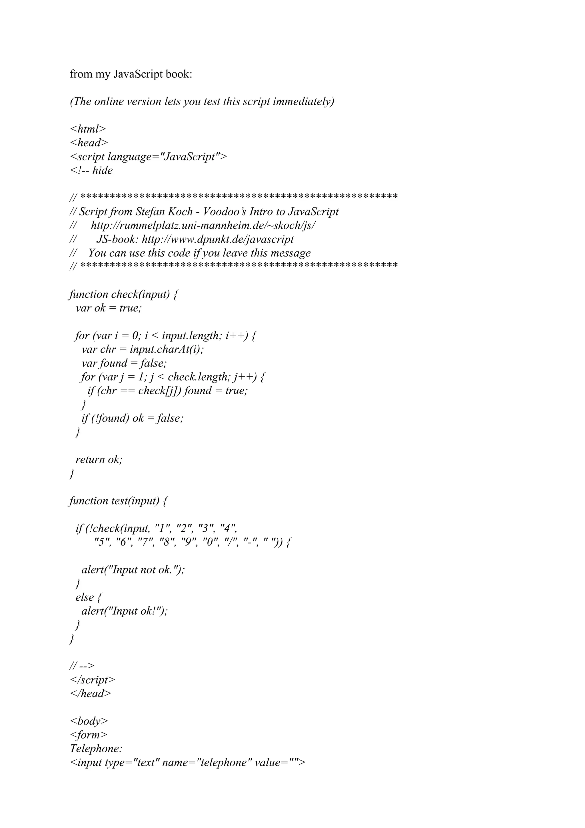 from my JavaScript book: (The online version lets you test this script immediately) <html> <head> <script language="JavaScript"> <!-- hide // ****************************************************** // Script from Stefan Koch - Voodoo’s Intro to JavaScript // http://rummelplatz.uni-mannheim.de/~skoch/js/ // JS-book: http://www.dpunkt.de/javascript // You can use this code if you leave this message // ****************************************************** function check(input) { var ok = true; for (var i = 0; i < input.length; i++) { var chr = input.charAt(i); var found = false; for (var j = 1; j < check.length; j++) { if (chr == check[j]) found = true; } if (!found) ok = false; } return ok; } function test(input) { if (!check(input, "1", "2", "3", "4", "5", "6", "7", "8", "9", "0", "/", "-", " ")) { alert("Input not ok."); } else { alert("Input ok!"); } } // --> </script> </head> <body> <form> Telephone: <input type="text" name="telephone" value=""> 