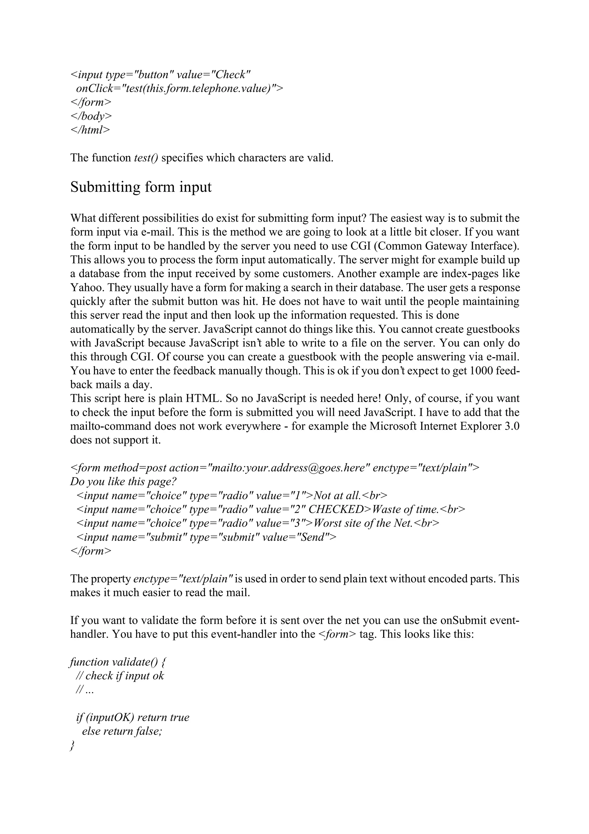 <input type="button" value="Check" onClick="test(this.form.telephone.value)"> </form> </body> </html> The function test() specifies which characters are valid. Submitting form input What different possibilities do exist for submitting form input? The easiest way is to submit the form input via e-mail. This is the method we are going to look at a little bit closer. If you want the form input to be handled by the server you need to use CGI (Common Gateway Interface). This allows you to process the form input automatically. The server might for example build up a database from the input received by some customers. Another example are index-pages like Yahoo. They usually have a form for making a search in their database. The user gets a response quickly after the submit button was hit. He does not have to wait until the people maintaining this server read the input and then look up the information requested. This is done automatically by the server. JavaScript cannot do things like this. You cannot create guestbooks with JavaScript because JavaScript isn’t able to write to a file on the server. You can only do this through CGI. Of course you can create a guestbook with the people answering via e-mail. You have to enter the feedback manually though. This is ok if you don’t expect to get 1000 feed- back mails a day. This script here is plain HTML. So no JavaScript is needed here! Only, of course, if you want to check the input before the form is submitted you will need JavaScript. I have to add that the mailto-command does not work everywhere - for example the Microsoft Internet Explorer 3.0 does not support it. <form method=post action="mailto:your.address@goes.here" enctype="text/plain"> Do you like this page? <input name="choice" type="radio" value="1">Not at all.<br> <input name="choice" type="radio" value="2" CHECKED>Waste of time.<br> <input name="choice" type="radio" value="3">Worst site of the Net.<br> <input name="submit" type="submit" value="Send"> </form> The property enctype="text/plain" is used in order to send plain text without encoded parts. This makes it much easier to read the mail. If you want to validate the form before it is sent over the net you can use the onSubmit event- handler. You have to put this event-handler into the <form> tag. This looks like this: function validate() { // check if input ok // ... if (inputOK) return true else return false; } 