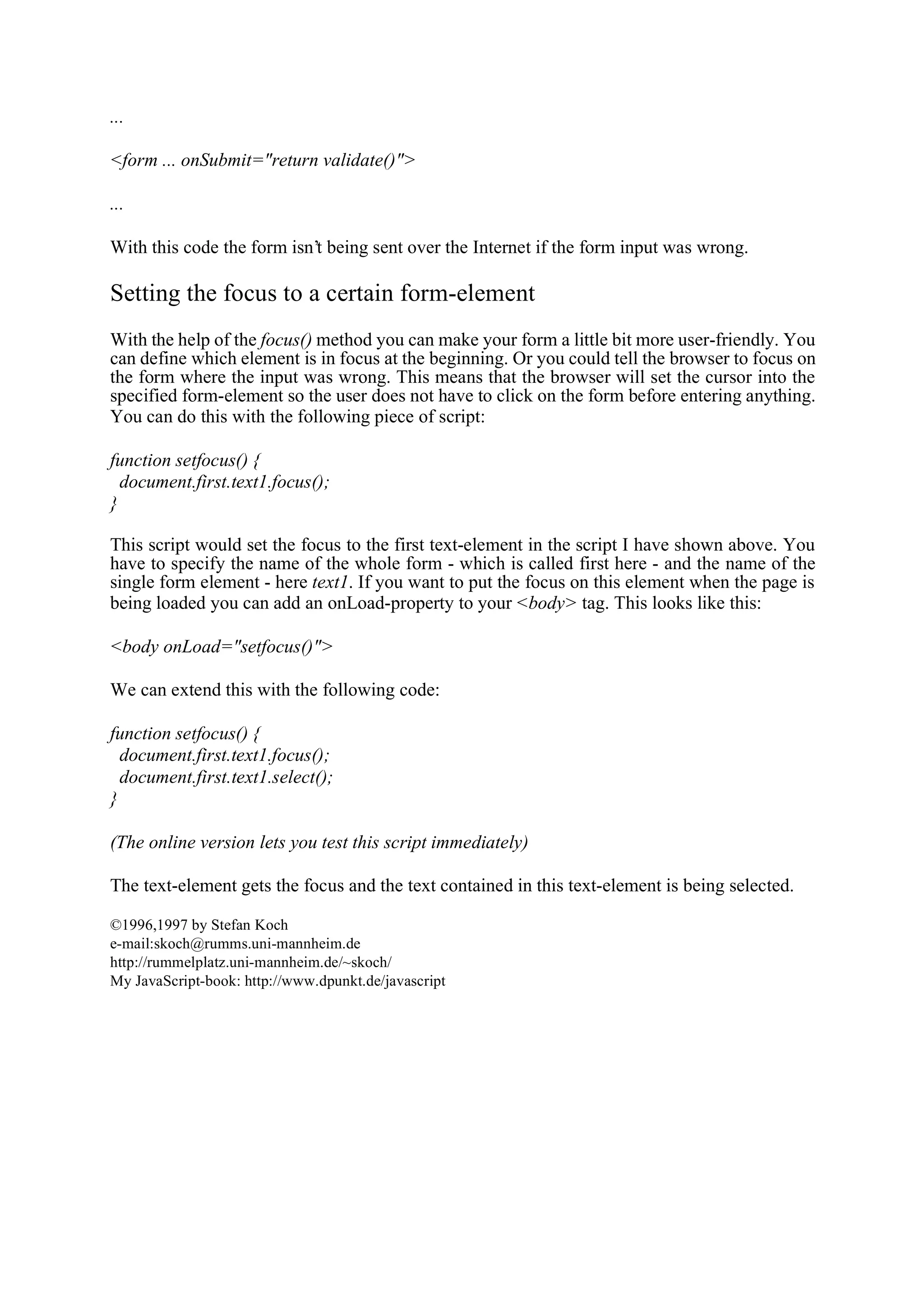 ... <form ... onSubmit="return validate()"> ... With this code the form isn’t being sent over the Internet if the form input was wrong. Setting the focus to a certain form-element With the help of the focus() method you can make your form a little bit more user-friendly. You can define which element is in focus at the beginning. Or you could tell the browser to focus on the form where the input was wrong. This means that the browser will set the cursor into the specified form-element so the user does not have to click on the form before entering anything. You can do this with the following piece of script: function setfocus() { document.first.text1.focus(); } This script would set the focus to the first text-element in the script I have shown above. You have to specify the name of the whole form - which is called first here - and the name of the single form element - here text1. If you want to put the focus on this element when the page is being loaded you can add an onLoad-property to your <body> tag. This looks like this: <body onLoad="setfocus()"> We can extend this with the following code: function setfocus() { document.first.text1.focus(); document.first.text1.select(); } (The online version lets you test this script immediately) The text-element gets the focus and the text contained in this text-element is being selected. ©1996,1997 by Stefan Koch e-mail:skoch@rumms.uni-mannheim.de http://rummelplatz.uni-mannheim.de/~skoch/ My JavaScript-book: http://www.dpunkt.de/javascript 
