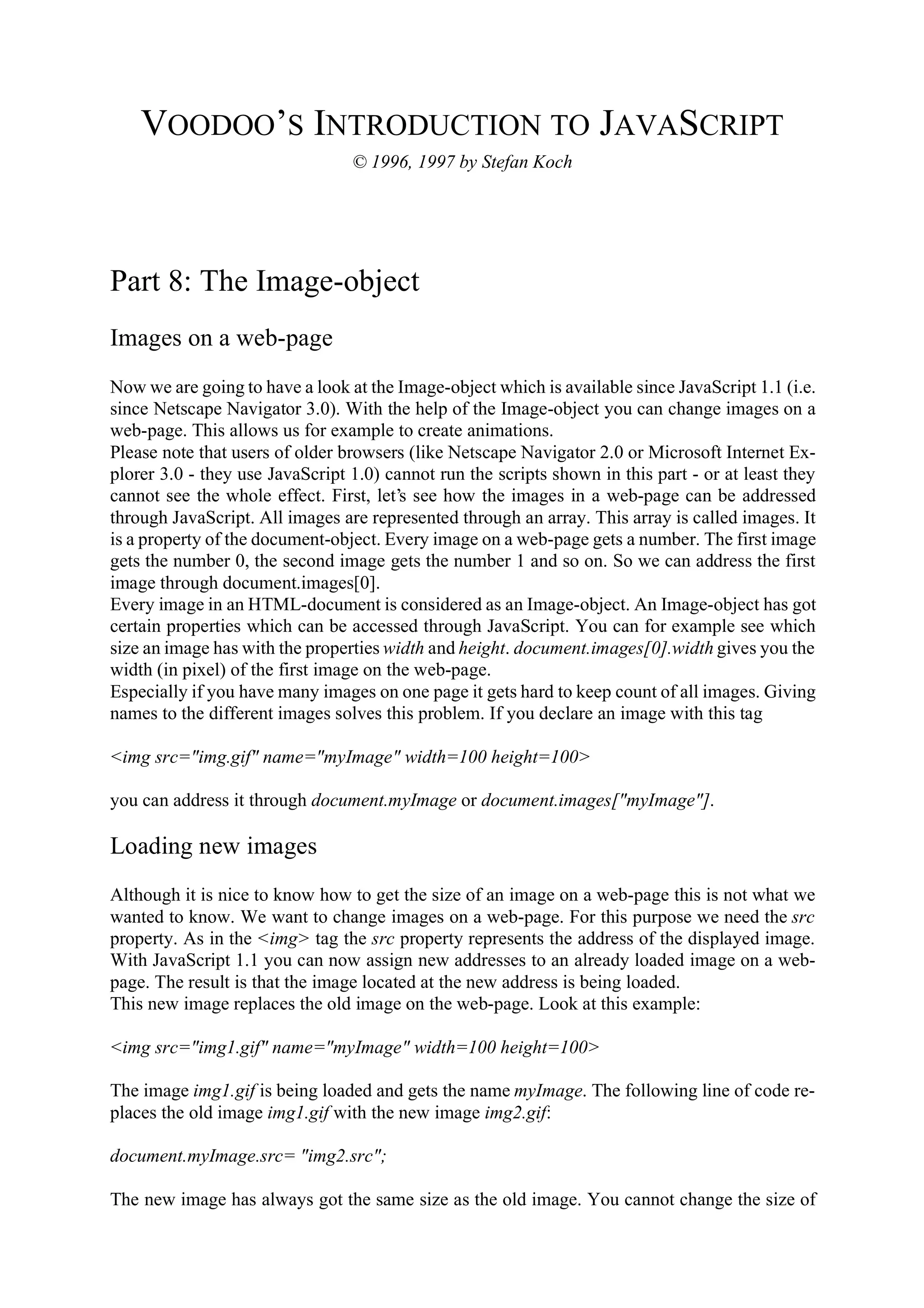 VOODOO’S INTRODUCTION TO JAVASCRIPT © 1996, 1997 by Stefan Koch Part 8: The Image-object Images on a web-page Now we are going to have a look at the Image-object which is available since JavaScript 1.1 (i.e. since Netscape Navigator 3.0). With the help of the Image-object you can change images on a web-page. This allows us for example to create animations. Please note that users of older browsers (like Netscape Navigator 2.0 or Microsoft Internet Ex- plorer 3.0 - they use JavaScript 1.0) cannot run the scripts shown in this part - or at least they cannot see the whole effect. First, let’s see how the images in a web-page can be addressed through JavaScript. All images are represented through an array. This array is called images. It is a property of the document-object. Every image on a web-page gets a number. The first image gets the number 0, the second image gets the number 1 and so on. So we can address the first image through document.images[0]. Every image in an HTML-document is considered as an Image-object. An Image-object has got certain properties which can be accessed through JavaScript. You can for example see which size an image has with the properties width and height. document.images[0].width gives you the width (in pixel) of the first image on the web-page. Especially if you have many images on one page it gets hard to keep count of all images. Giving names to the different images solves this problem. If you declare an image with this tag <img src="img.gif" name="myImage" width=100 height=100> you can address it through document.myImage or document.images["myImage"]. Loading new images Although it is nice to know how to get the size of an image on a web-page this is not what we wanted to know. We want to change images on a web-page. For this purpose we need the src property. As in the <img> tag the src property represents the address of the displayed image. With JavaScript 1.1 you can now assign new addresses to an already loaded image on a web- page. The result is that the image located at the new address is being loaded. This new image replaces the old image on the web-page. Look at this example: <img src="img1.gif" name="myImage" width=100 height=100> The image img1.gif is being loaded and gets the name myImage. The following line of code re- places the old image img1.gif with the new image img2.gif: document.myImage.src= "img2.src"; The new image has always got the same size as the old image. You cannot change the size of 