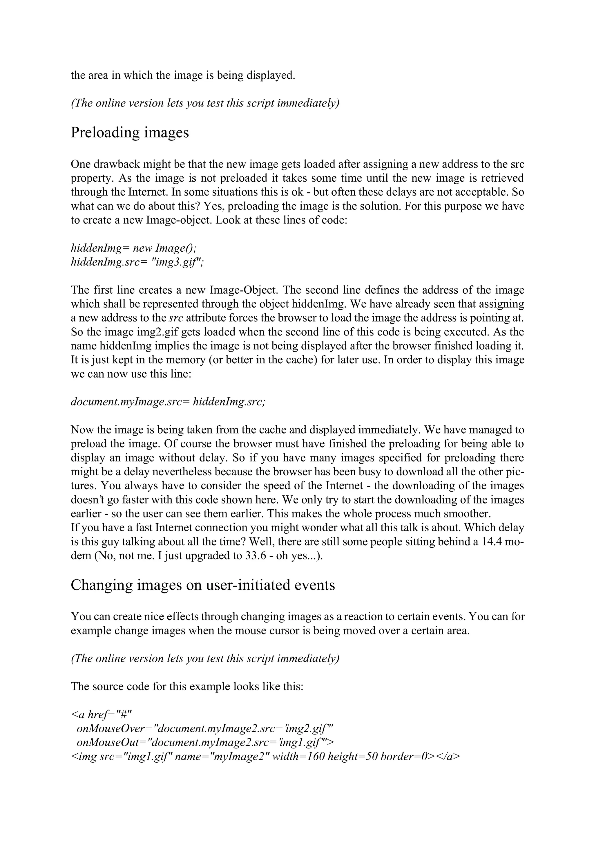 the area in which the image is being displayed. (The online version lets you test this script immediately) Preloading images One drawback might be that the new image gets loaded after assigning a new address to the src property. As the image is not preloaded it takes some time until the new image is retrieved through the Internet. In some situations this is ok - but often these delays are not acceptable. So what can we do about this? Yes, preloading the image is the solution. For this purpose we have to create a new Image-object. Look at these lines of code: hiddenImg= new Image(); hiddenImg.src= "img3.gif"; The first line creates a new Image-Object. The second line defines the address of the image which shall be represented through the object hiddenImg. We have already seen that assigning a new address to the src attribute forces the browser to load the image the address is pointing at. So the image img2.gif gets loaded when the second line of this code is being executed. As the name hiddenImg implies the image is not being displayed after the browser finished loading it. It is just kept in the memory (or better in the cache) for later use. In order to display this image we can now use this line: document.myImage.src= hiddenImg.src; Now the image is being taken from the cache and displayed immediately. We have managed to preload the image. Of course the browser must have finished the preloading for being able to display an image without delay. So if you have many images specified for preloading there might be a delay nevertheless because the browser has been busy to download all the other pic- tures. You always have to consider the speed of the Internet - the downloading of the images doesn’t go faster with this code shown here. We only try to start the downloading of the images earlier - so the user can see them earlier. This makes the whole process much smoother. If you have a fast Internet connection you might wonder what all this talk is about. Which delay is this guy talking about all the time? Well, there are still some people sitting behind a 14.4 mo- dem (No, not me. I just upgraded to 33.6 - oh yes...). Changing images on user-initiated events You can create nice effects through changing images as a reaction to certain events. You can for example change images when the mouse cursor is being moved over a certain area. (The online version lets you test this script immediately) The source code for this example looks like this: <a href="#" onMouseOver="document.myImage2.src=’img2.gif’" onMouseOut="document.myImage2.src=’img1.gif’"> <img src="img1.gif" name="myImage2" width=160 height=50 border=0></a> 
