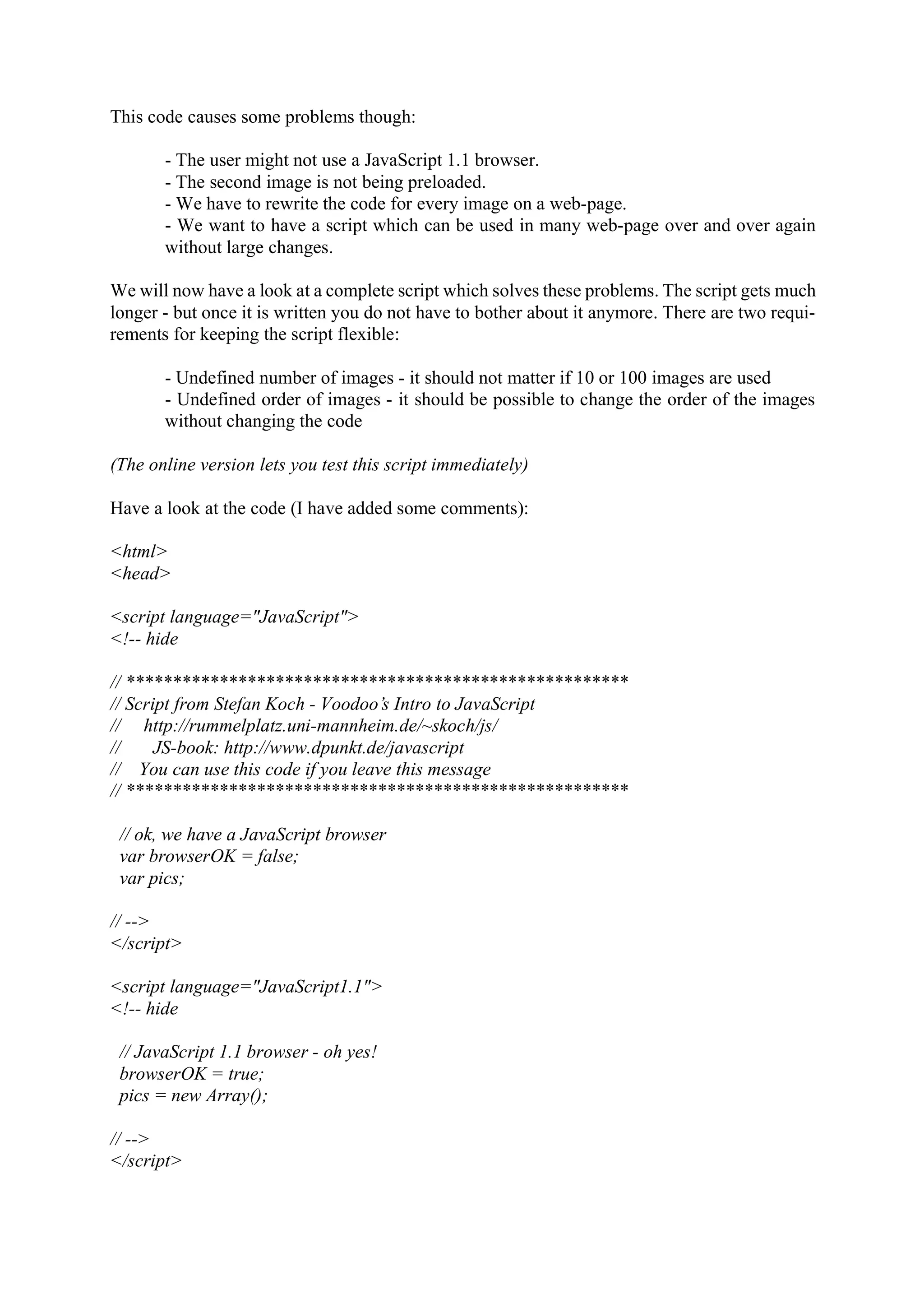 This code causes some problems though: - The user might not use a JavaScript 1.1 browser. - The second image is not being preloaded. - We have to rewrite the code for every image on a web-page. - We want to have a script which can be used in many web-page over and over again without large changes. We will now have a look at a complete script which solves these problems. The script gets much longer - but once it is written you do not have to bother about it anymore. There are two requi- rements for keeping the script flexible: - Undefined number of images - it should not matter if 10 or 100 images are used - Undefined order of images - it should be possible to change the order of the images without changing the code (The online version lets you test this script immediately) Have a look at the code (I have added some comments): <html> <head> <script language="JavaScript"> <!-- hide // ****************************************************** // Script from Stefan Koch - Voodoo’s Intro to JavaScript // http://rummelplatz.uni-mannheim.de/~skoch/js/ // JS-book: http://www.dpunkt.de/javascript // You can use this code if you leave this message // ****************************************************** // ok, we have a JavaScript browser var browserOK = false; var pics; // --> </script> <script language="JavaScript1.1"> <!-- hide // JavaScript 1.1 browser - oh yes! browserOK = true; pics = new Array(); // --> </script> 