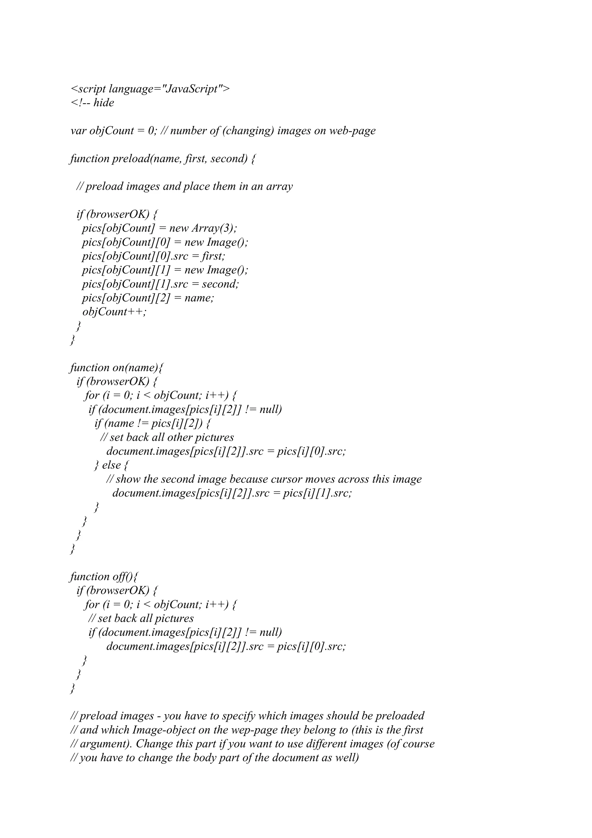 <script language="JavaScript"> <!-- hide var objCount = 0; // number of (changing) images on web-page function preload(name, first, second) { // preload images and place them in an array if (browserOK) { pics[objCount] = new Array(3); pics[objCount][0] = new Image(); pics[objCount][0].src = first; pics[objCount][1] = new Image(); pics[objCount][1].src = second; pics[objCount][2] = name; objCount++; } } function on(name){ if (browserOK) { for (i = 0; i < objCount; i++) { if (document.images[pics[i][2]] != null) if (name != pics[i][2]) { // set back all other pictures document.images[pics[i][2]].src = pics[i][0].src; } else { // show the second image because cursor moves across this image document.images[pics[i][2]].src = pics[i][1].src; } } } } function off(){ if (browserOK) { for (i = 0; i < objCount; i++) { // set back all pictures if (document.images[pics[i][2]] != null) document.images[pics[i][2]].src = pics[i][0].src; } } } // preload images - you have to specify which images should be preloaded // and which Image-object on the wep-page they belong to (this is the first // argument). Change this part if you want to use different images (of course // you have to change the body part of the document as well) 